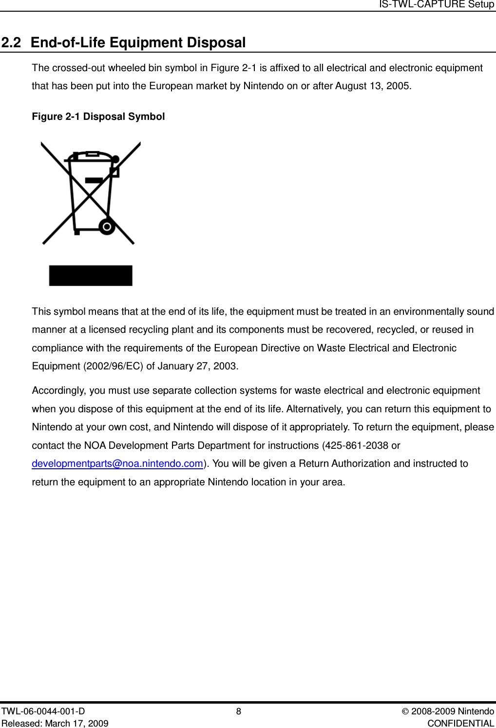 IS-TWL-CAPTURE SetupTWL-06-0044-001-D 8  2008-2009 NintendoReleased: March 17, 2009 CONFIDENTIAL2.2 End-of-Life Equipment DisposalThe crossed-out wheeled bin symbol in Figure 2-1 is affixed to all electrical and electronic equipmentthat has been put into the European market by Nintendo on or after August 13, 2005.Figure 2-1 Disposal SymbolThis symbol means that at the end of its life, the equipment must be treated in an environmentally soundmanner at a licensed recycling plant and its components must be recovered, recycled, or reused incompliance with the requirements of the European Directive on Waste Electrical and ElectronicEquipment (2002/96/EC) of January 27, 2003.Accordingly, you must use separate collection systems for waste electrical and electronic equipmentwhen you dispose of this equipment at the end of its life. Alternatively, you can return this equipment toNintendo at your own cost, and Nintendo will dispose of it appropriately. To return the equipment, pleasecontact the NOA Development Parts Department for instructions (425-861-2038 ordevelopmentparts@noa.nintendo.com). You will be given a Return Authorization and instructed toreturn the equipment to an appropriate Nintendo location in your area.