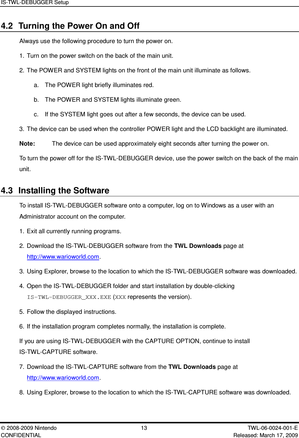 IS-TWL-DEBUGGER Setup2008-2009 Nintendo 13 TWL-06-0024-001-E CONFIDENTIAL Released: March 17, 20094.2 Turning the Power On and OffAlways use the following procedure to turn the power on.1. Turn on the power switch on the back of the main unit.2. The POWER and SYSTEM lights on the front of the main unit illuminate as follows.a. The POWER light briefly illuminates red.b. The POWER and SYSTEM lights illuminate green.c. If the SYSTEM light goes out after a few seconds, the device can be used.3. The device can be used when the controller POWER light and the LCD backlight are illuminated.Note: The device can be used approximately eight seconds after turning the power on.To turn the power off for the IS-TWL-DEBUGGER device, use the power switch on the back of the mainunit.4.3 Installing the SoftwareTo install IS-TWL-DEBUGGER software onto a computer, log on to Windows as a user with anAdministrator account on the computer.1. Exit all currently running programs.2. Download the IS-TWL-DEBUGGER software from the TWL Downloads page athttp://www.warioworld.com.3. Using Explorer, browse to the location to which the IS-TWL-DEBUGGER software was downloaded.4. Open the IS-TWL-DEBUGGER folder and start installation by double-clickingIS-TWL-DEBUGGER_XXX.EXE (XXX represents the version).5. Follow the displayed instructions.6. If the installation program completes normally, the installation is complete.If you are using IS-TWL-DEBUGGER with the CAPTURE OPTION, continue to installIS-TWL-CAPTURE software.7. Download the IS-TWL-CAPTURE software from the TWL Downloads page athttp://www.warioworld.com.8. Using Explorer, browse to the location to which the IS-TWL-CAPTURE software was downloaded.