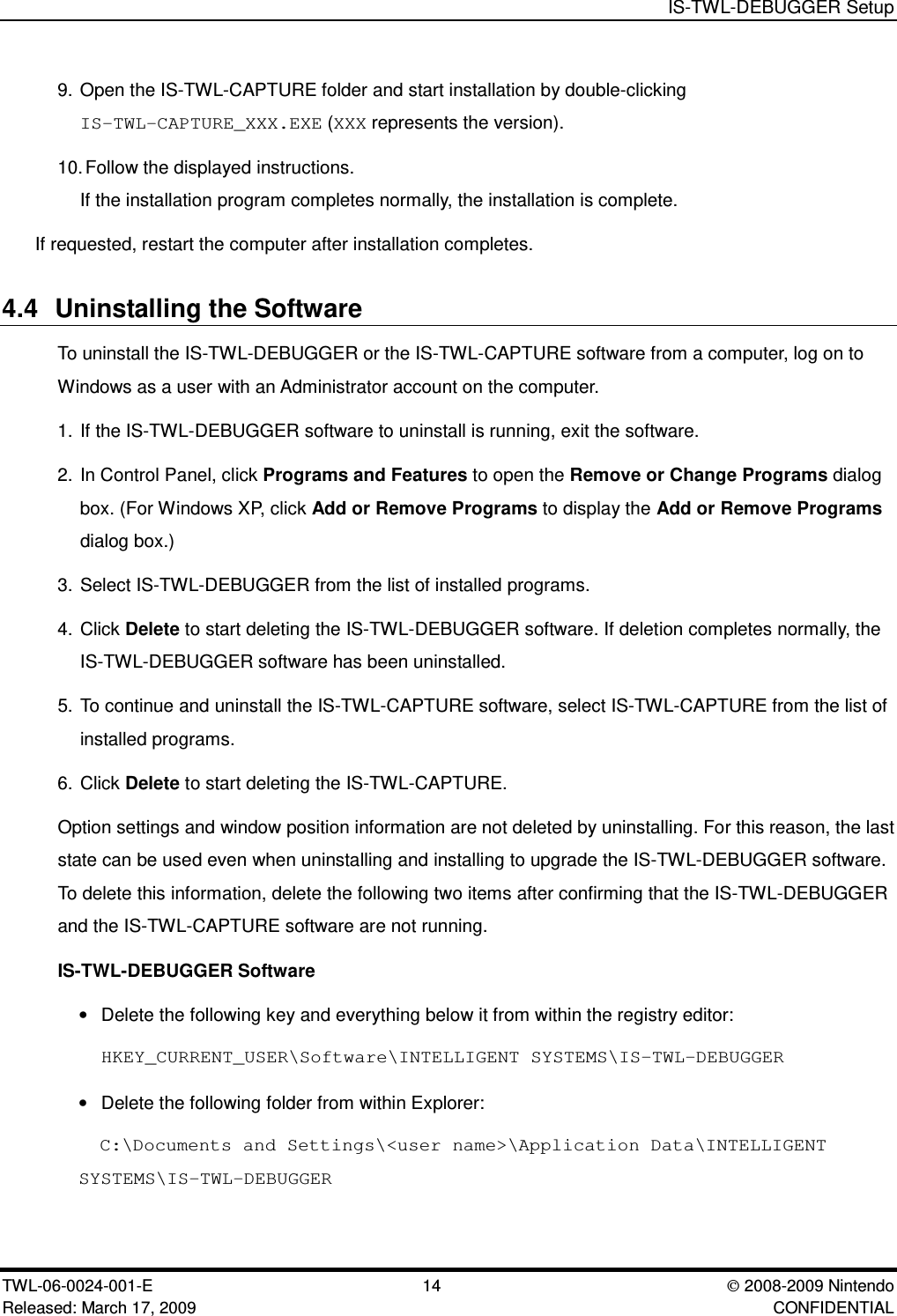 IS-TWL-DEBUGGER SetupTWL-06-0024-001-E  14 2008-2009 NintendoReleased: March 17, 2009 CONFIDENTIAL9. Open the IS-TWL-CAPTURE folder and start installation by double-clickingIS-TWL-CAPTURE_XXX.EXE (XXX represents the version).10.Follow the displayed instructions.If the installation program completes normally, the installation is complete.If requested, restart the computer after installation completes.4.4 Uninstalling the SoftwareTo uninstall the IS-TWL-DEBUGGER or the IS-TWL-CAPTURE software from a computer, log on toWindows as a user with an Administrator account on the computer.1. If the IS-TWL-DEBUGGER software to uninstall is running, exit the software.2. In Control Panel, click Programs and Features to open the Remove or Change Programs dialogbox. (For Windows XP, click Add or Remove Programs to display the Add or Remove Programsdialog box.)3. Select IS-TWL-DEBUGGER from the list of installed programs.4. Click Delete to start deleting the IS-TWL-DEBUGGER software. If deletion completes normally, theIS-TWL-DEBUGGER software has been uninstalled.5. To continue and uninstall the IS-TWL-CAPTURE software, select IS-TWL-CAPTURE from the list ofinstalled programs.6. Click Delete to start deleting the IS-TWL-CAPTURE.Option settings and window position information are not deleted by uninstalling. For this reason, the laststate can be used even when uninstalling and installing to upgrade the IS-TWL-DEBUGGER software.To delete this information, delete the following two items after confirming that the IS-TWL-DEBUGGERand the IS-TWL-CAPTURE software are not running.IS-TWL-DEBUGGER Software&bull;Delete the following key and everything below it from within the registry editor:HKEY_CURRENT_USER\Software\INTELLIGENT SYSTEMS\IS-TWL-DEBUGGER&bull;Delete the following folder from within Explorer:C:\Documents and Settings\<user name>\Application Data\INTELLIGENTSYSTEMS\IS-TWL-DEBUGGER