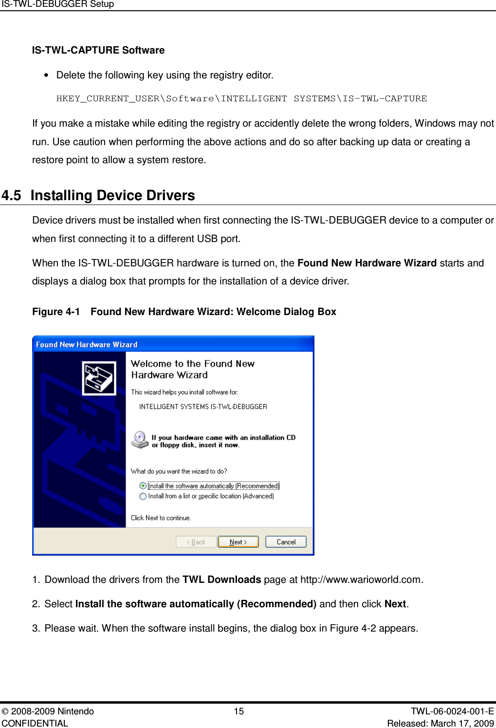 IS-TWL-DEBUGGER Setup2008-2009 Nintendo 15 TWL-06-0024-001-E CONFIDENTIAL Released: March 17, 2009IS-TWL-CAPTURE Software&bull;Delete the following key using the registry editor.HKEY_CURRENT_USER\Software\INTELLIGENT SYSTEMS\IS-TWL-CAPTUREIf you make a mistake while editing the registry or accidently delete the wrong folders, Windows may notrun. Use caution when performing the above actions and do so after backing up data or creating arestore point to allow a system restore.4.5 Installing Device DriversDevice drivers must be installed when first connecting the IS-TWL-DEBUGGER device to a computer orwhen first connecting it to a different USB port.When the IS-TWL-DEBUGGER hardware is turned on, the Found New Hardware Wizard starts anddisplays a dialog box that prompts for the installation of a device driver.Figure 4-1  Found New Hardware Wizard: Welcome Dialog Box1. Download the drivers from the TWL Downloads page at http://www.warioworld.com.2. Select Install the software automatically (Recommended) and then click Next.3. Please wait. When the software install begins, the dialog box in Figure 4-2 appears.
