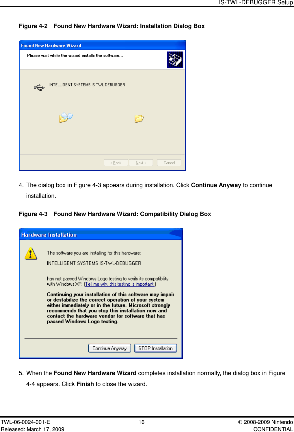 IS-TWL-DEBUGGER SetupTWL-06-0024-001-E 16  2008-2009 NintendoReleased: March 17, 2009 CONFIDENTIALFigure 4-2  Found New Hardware Wizard: Installation Dialog Box4. The dialog box in Figure 4-3 appears during installation. Click Continue Anyway to continueinstallation.Figure 4-3  Found New Hardware Wizard: Compatibility Dialog Box5. When the Found New Hardware Wizard completes installation normally, the dialog box in Figure4-4 appears. Click Finish to close the wizard.