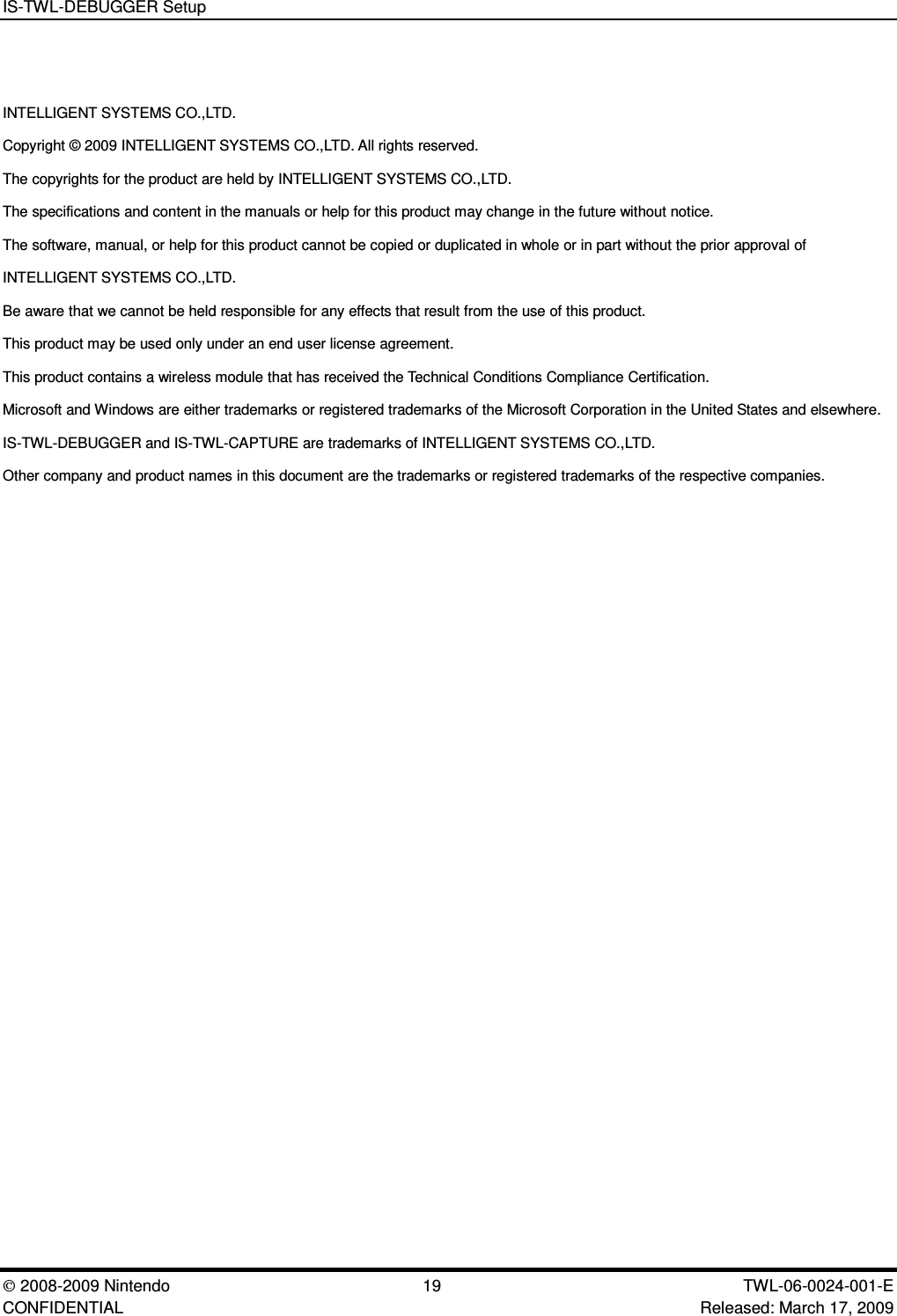 IS-TWL-DEBUGGER Setup2008-2009 Nintendo 19 TWL-06-0024-001-E CONFIDENTIAL Released: March 17, 2009INTELLIGENT SYSTEMS CO.,LTD.Copyright &copy; 2009 INTELLIGENT SYSTEMS CO.,LTD. All rights reserved.The copyrights for the product are held by INTELLIGENT SYSTEMS CO.,LTD.The specifications and content in the manuals or help for this product may change in the future without notice.The software, manual, or help for this product cannot be copied or duplicated in whole or in part without the prior approval ofINTELLIGENT SYSTEMS CO.,LTD.Be aware that we cannot be held responsible for any effects that result from the use of this product.This product may be used only under an end user license agreement.This product contains a wireless module that has received the Technical Conditions Compliance Certification.Microsoft and Windows are either trademarks or registered trademarks of the Microsoft Corporation in the United States and elsewhere.IS-TWL-DEBUGGER and IS-TWL-CAPTURE are trademarks of INTELLIGENT SYSTEMS CO.,LTD.Other company and product names in this document are the trademarks or registered trademarks of the respective companies.