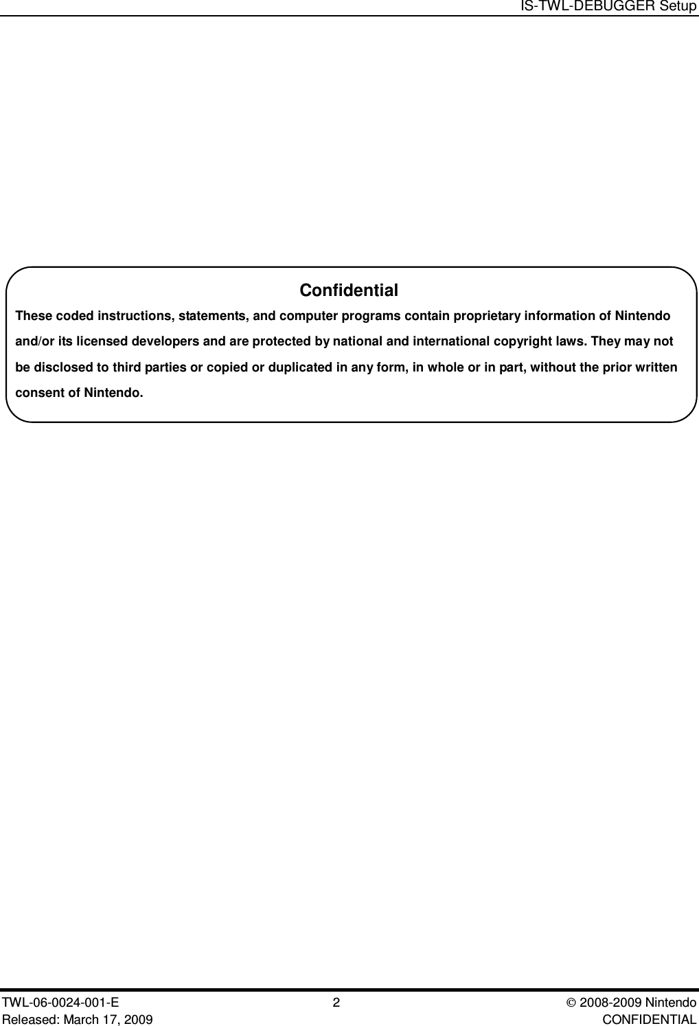 IS-TWL-DEBUGGER SetupTWL-06-0024-001-E 2  2008-2009 NintendoReleased: March 17, 2009 CONFIDENTIALConfidentialThese coded instructions, statements, and computer programs contain proprietary information of Nintendoand/or its licensed developers and are protected by national and international copyright laws. They may notbe disclosed to third parties or copied or duplicated in any form, in whole or in part, without the prior writtenconsent of Nintendo.