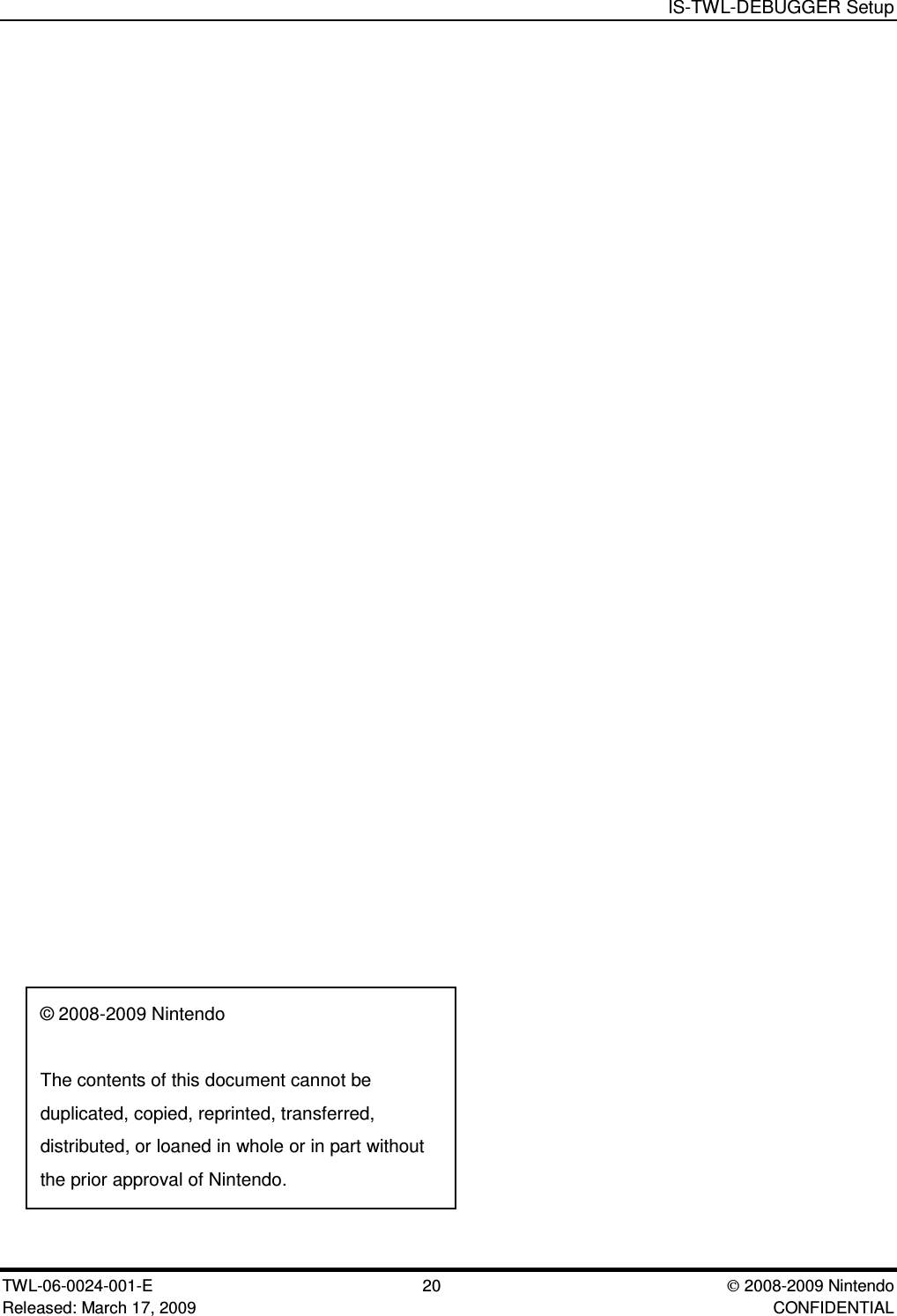 IS-TWL-DEBUGGER SetupTWL-06-0024-001-E  20 2008-2009 NintendoReleased: March 17, 2009 CONFIDENTIAL&copy; 2008-2009 NintendoThe contents of this document cannot beduplicated, copied, reprinted, transferred,distributed, or loaned in whole or in part withoutthe prior approval of Nintendo.