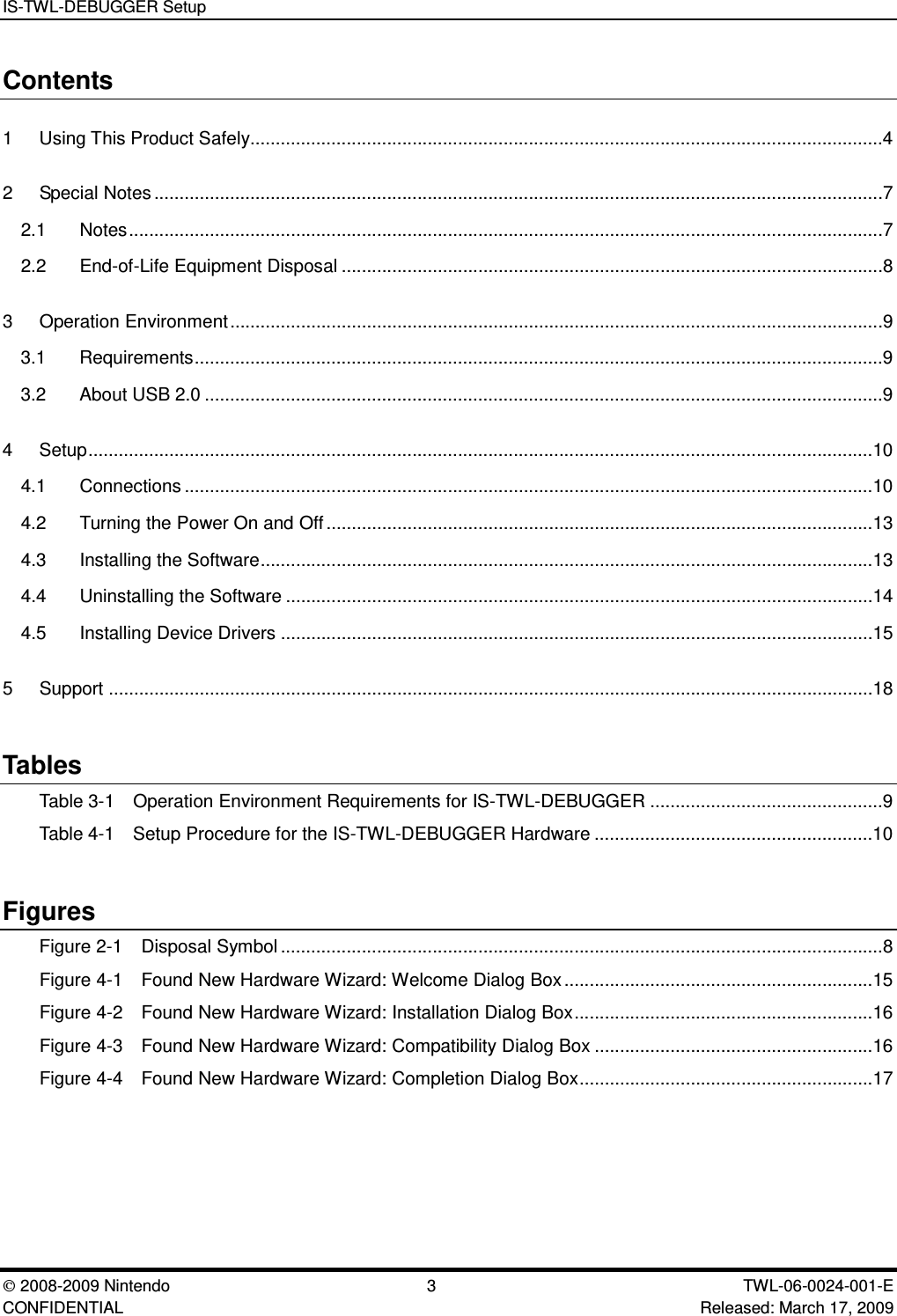 IS-TWL-DEBUGGER Setup2008-2009 Nintendo 3 TWL-06-0024-001-E CONFIDENTIAL Released: March 17, 2009Contents1 Using This Product Safely.............................................................................................................................42 Special Notes................................................................................................................................................72.1 Notes.....................................................................................................................................................72.2 End-of-Life Equipment Disposal ...........................................................................................................83 Operation Environment.................................................................................................................................9 3.1 Requirements........................................................................................................................................93.2 About USB 2.0 ......................................................................................................................................94 Setup...........................................................................................................................................................104.1 Connections ........................................................................................................................................104.2 Turning the Power On and Off............................................................................................................134.3 Installing the Software.........................................................................................................................134.4 Uninstalling the Software ....................................................................................................................144.5 Installing Device Drivers .....................................................................................................................155 Support .......................................................................................................................................................18TablesTable 3-1 Operation Environment Requirements for IS-TWL-DEBUGGER ..............................................9Table 4-1 Setup Procedure for the IS-TWL-DEBUGGER Hardware .......................................................10FiguresFigure 2-1 Disposal Symbol.......................................................................................................................8Figure 4-1 Found New Hardware Wizard: Welcome Dialog Box.............................................................15Figure 4-2 Found New Hardware Wizard: Installation Dialog Box...........................................................16Figure 4-3 Found New Hardware Wizard: Compatibility Dialog Box .......................................................16Figure 4-4 Found New Hardware Wizard: Completion Dialog Box..........................................................17