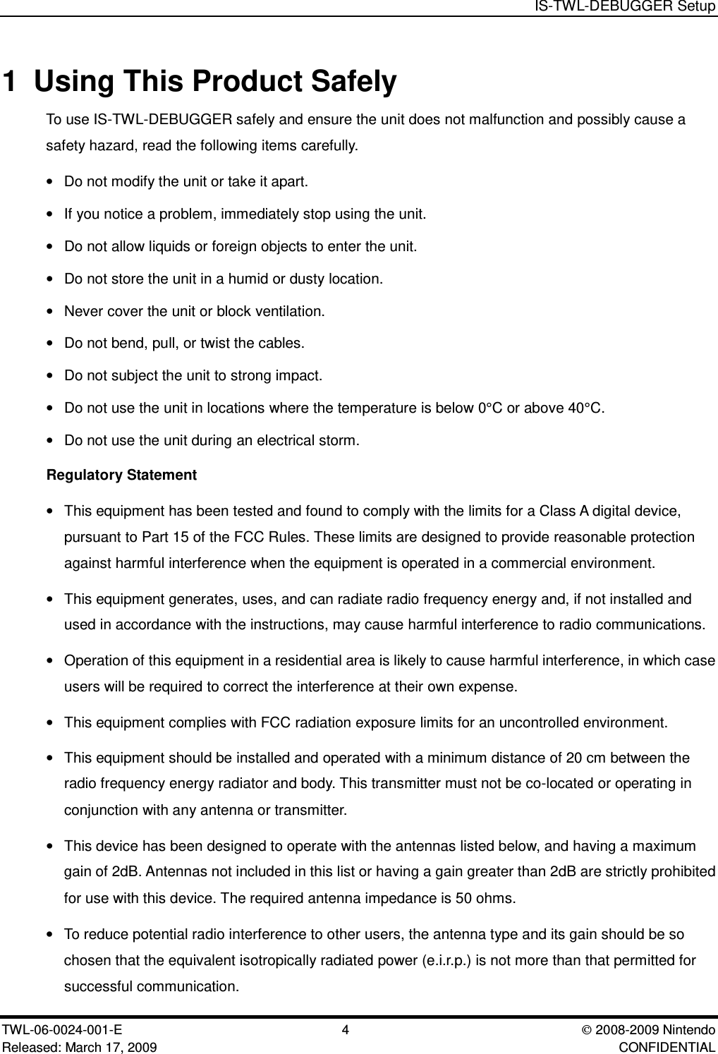 IS-TWL-DEBUGGER SetupTWL-06-0024-001-E 4  2008-2009 NintendoReleased: March 17, 2009 CONFIDENTIAL1 Using This Product SafelyTo use IS-TWL-DEBUGGER safely and ensure the unit does not malfunction and possibly cause asafety hazard, read the following items carefully.&bull;Do not modify the unit or take it apart.&bull;If you notice a problem, immediately stop using the unit.&bull;Do not allow liquids or foreign objects to enter the unit.&bull;Do not store the unit in a humid or dusty location.&bull;Never cover the unit or block ventilation.&bull;Do not bend, pull, or twist the cables.&bull;Do not subject the unit to strong impact.&bull;Do not use the unit in locations where the temperature is below 0&deg;C or above 40&deg;C.&bull;Do not use the unit during an electrical storm.Regulatory Statement&bull;This equipment has been tested and found to comply with the limits for a Class A digital device,pursuant to Part 15 of the FCC Rules. These limits are designed to provide reasonable protectionagainst harmful interference when the equipment is operated in a commercial environment.&bull;This equipment generates, uses, and can radiate radio frequency energy and, if not installed andused in accordance with the instructions, may cause harmful interference to radio communications.&bull;Operation of this equipment in a residential area is likely to cause harmful interference, in which caseusers will be required to correct the interference at their own expense.&bull;This equipment complies with FCC radiation exposure limits for an uncontrolled environment.&bull;This equipment should be installed and operated with a minimum distance of 20 cm between theradio frequency energy radiator and body. This transmitter must not be co-located or operating inconjunction with any antenna or transmitter.&bull;This device has been designed to operate with the antennas listed below, and having a maximumgain of 2dB. Antennas not included in this list or having a gain greater than 2dB are strictly prohibitedfor use with this device. The required antenna impedance is 50 ohms.&bull;To reduce potential radio interference to other users, the antenna type and its gain should be sochosen that the equivalent isotropically radiated power (e.i.r.p.) is not more than that permitted forsuccessful communication.