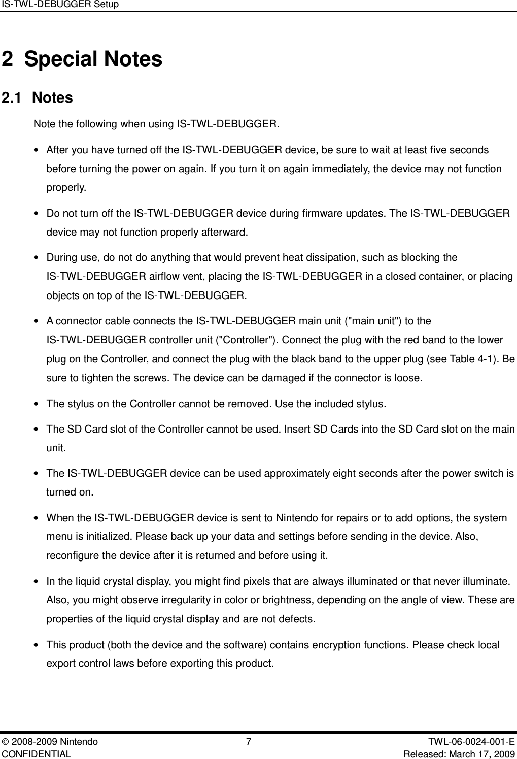IS-TWL-DEBUGGER Setup2008-2009 Nintendo 7 TWL-06-0024-001-E CONFIDENTIAL Released: March 17, 20092 Special Notes2.1 NotesNote the following when using IS-TWL-DEBUGGER.&bull;After you have turned off the IS-TWL-DEBUGGER device, be sure to wait at least five secondsbefore turning the power on again. If you turn it on again immediately, the device may not functionproperly.&bull;Do not turn off the IS-TWL-DEBUGGER device during firmware updates. The IS-TWL-DEBUGGERdevice may not function properly afterward.&bull;During use, do not do anything that would prevent heat dissipation, such as blocking theIS-TWL-DEBUGGER airflow vent, placing the IS-TWL-DEBUGGER in a closed container, or placingobjects on top of the IS-TWL-DEBUGGER.&bull;A connector cable connects the IS-TWL-DEBUGGER main unit ("main unit") to theIS-TWL-DEBUGGER controller unit ("Controller"). Connect the plug with the red band to the lowerplug on the Controller, and connect the plug with the black band to the upper plug (see Table 4-1). Besure to tighten the screws. The device can be damaged if the connector is loose.&bull;The stylus on the Controller cannot be removed. Use the included stylus.&bull;The SD Card slot of the Controller cannot be used. Insert SD Cards into the SD Card slot on the mainunit.&bull;The IS-TWL-DEBUGGER device can be used approximately eight seconds after the power switch isturned on.&bull;When the IS-TWL-DEBUGGER device is sent to Nintendo for repairs or to add options, the systemmenu is initialized. Please back up your data and settings before sending in the device. Also,reconfigure the device after it is returned and before using it.&bull;In the liquid crystal display, you might find pixels that are always illuminated or that never illuminate.Also, you might observe irregularity in color or brightness, depending on the angle of view. These areproperties of the liquid crystal display and are not defects.&bull;This product (both the device and the software) contains encryption functions. Please check localexport control laws before exporting this product.