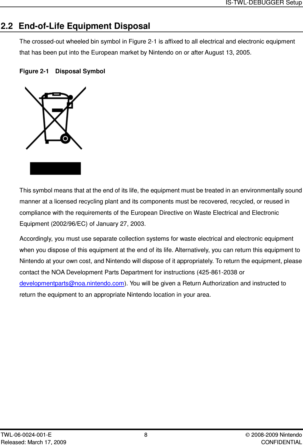 IS-TWL-DEBUGGER SetupTWL-06-0024-001-E 8  2008-2009 NintendoReleased: March 17, 2009 CONFIDENTIAL2.2 End-of-Life Equipment DisposalThe crossed-out wheeled bin symbol in Figure 2-1 is affixed to all electrical and electronic equipmentthat has been put into the European market by Nintendo on or after August 13, 2005.Figure 2-1  Disposal SymbolThis symbol means that at the end of its life, the equipment must be treated in an environmentally soundmanner at a licensed recycling plant and its components must be recovered, recycled, or reused incompliance with the requirements of the European Directive on Waste Electrical and ElectronicEquipment (2002/96/EC) of January 27, 2003.Accordingly, you must use separate collection systems for waste electrical and electronic equipmentwhen you dispose of this equipment at the end of its life. Alternatively, you can return this equipment toNintendo at your own cost, and Nintendo will dispose of it appropriately. To return the equipment, pleasecontact the NOA Development Parts Department for instructions (425-861-2038 ordevelopmentparts@noa.nintendo.com). You will be given a Return Authorization and instructed toreturn the equipment to an appropriate Nintendo location in your area.