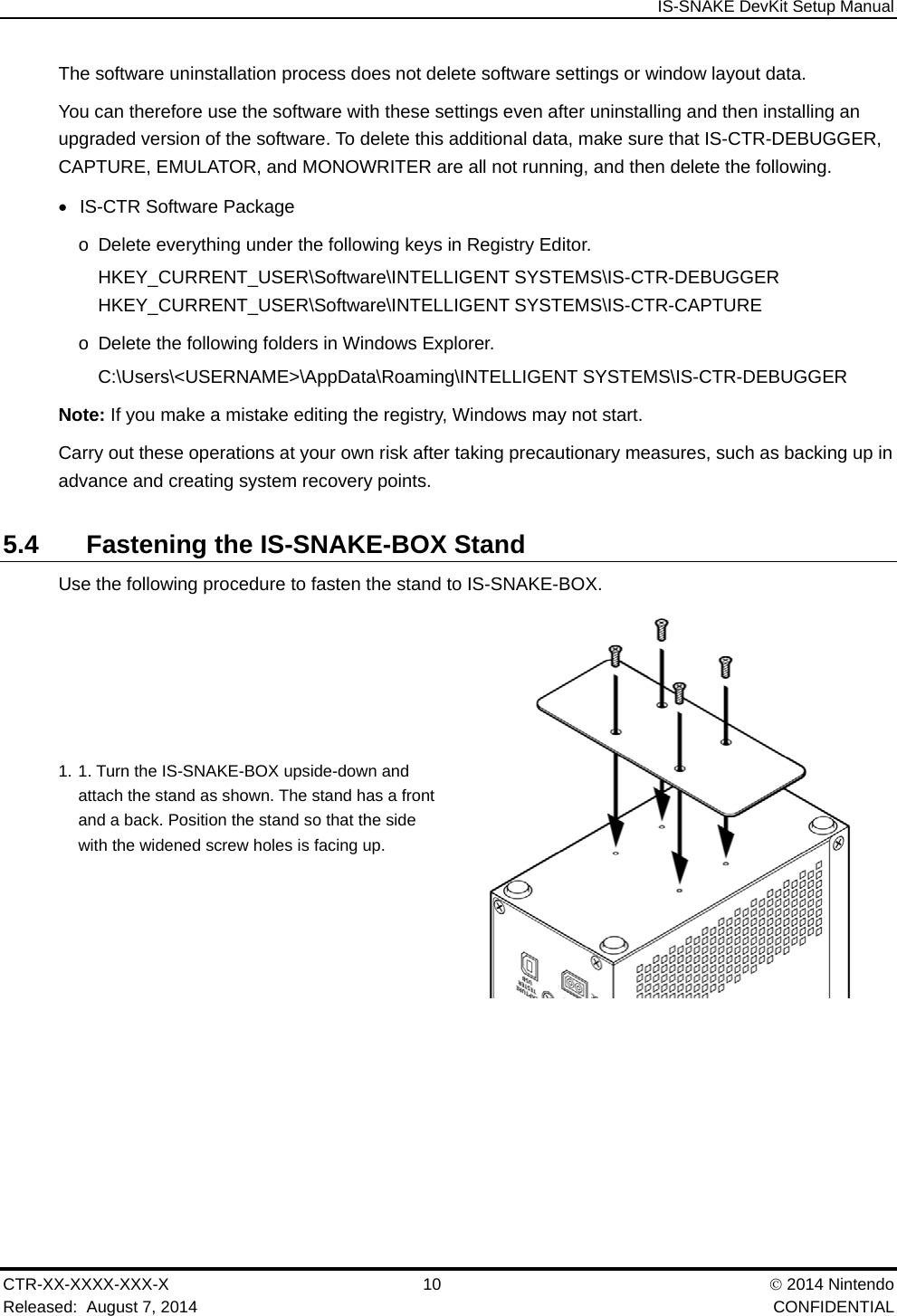  IS-SNAKE DevKit Setup Manual CTR-XX-XXXX-XXX-X 10   2014 Nintendo Released:  August 7, 2014    CONFIDENTIAL The software uninstallation process does not delete software settings or window layout data. You can therefore use the software with these settings even after uninstalling and then installing an upgraded version of the software. To delete this additional data, make sure that IS-CTR-DEBUGGER, CAPTURE, EMULATOR, and MONOWRITER are all not running, and then delete the following.    IS-CTR Software Package o  Delete everything under the following keys in Registry Editor. HKEY_CURRENT_USER\Software\INTELLIGENT SYSTEMS\IS-CTR-DEBUGGER HKEY_CURRENT_USER\Software\INTELLIGENT SYSTEMS\IS-CTR-CAPTURE o  Delete the following folders in Windows Explorer. C:\Users\<USERNAME>\AppData\Roaming\INTELLIGENT SYSTEMS\IS-CTR-DEBUGGER Note: If you make a mistake editing the registry, Windows may not start. Carry out these operations at your own risk after taking precautionary measures, such as backing up in advance and creating system recovery points. 5.4  Fastening the IS-SNAKE-BOX Stand Use the following procedure to fasten the stand to IS-SNAKE-BOX. 1. 1. Turn the IS-SNAKE-BOX upside-down and attach the stand as shown. The stand has a front and a back. Position the stand so that the side with the widened screw holes is facing up.   