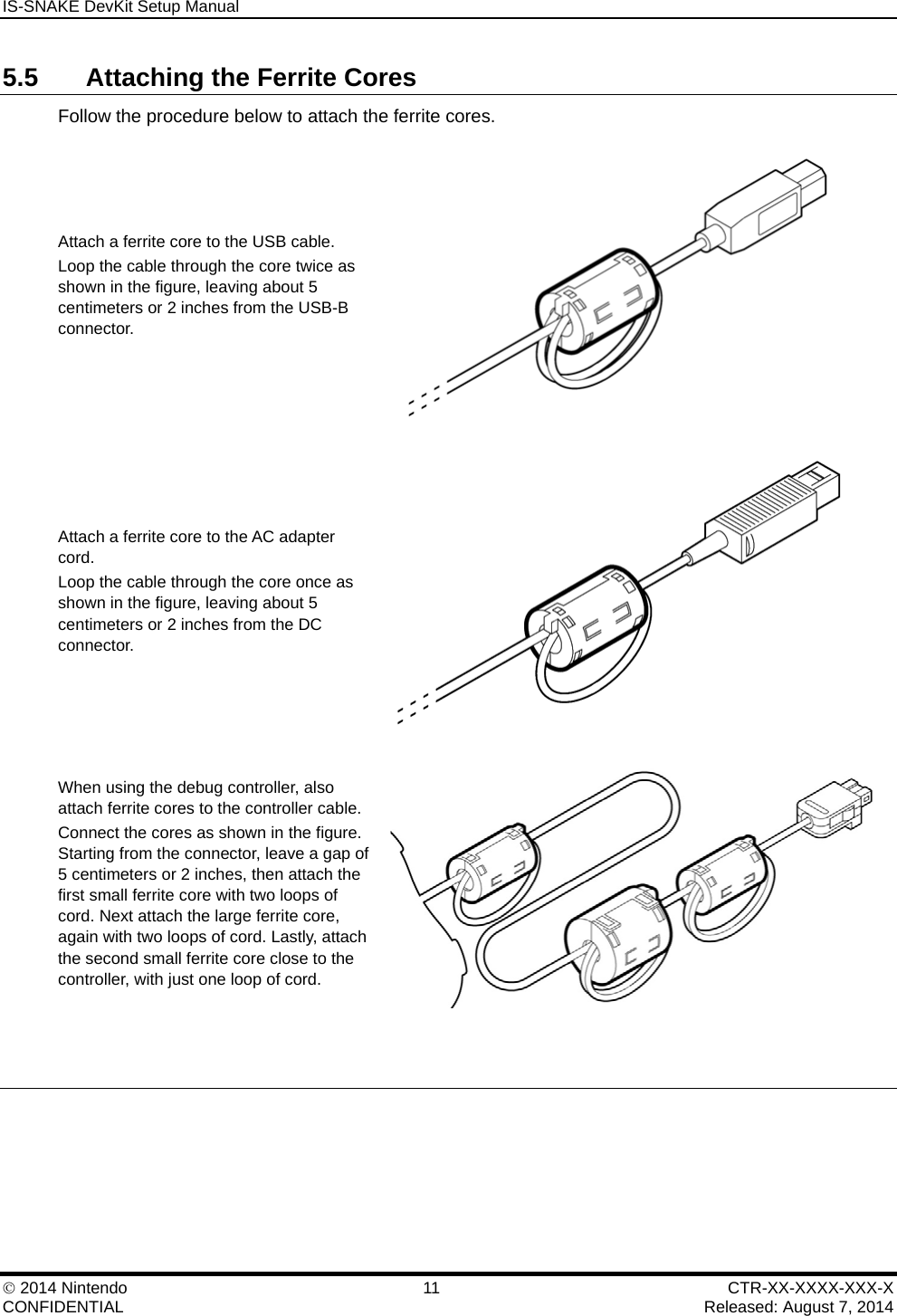 IS-SNAKE DevKit Setup Manual    2014 Nintendo  11  CTR-XX-XXXX-XXX-X CONFIDENTIAL    Released: August 7, 2014 5.5  Attaching the Ferrite Cores Follow the procedure below to attach the ferrite cores. Attach a ferrite core to the USB cable. Loop the cable through the core twice as shown in the figure, leaving about 5 centimeters or 2 inches from the USB-B connector.  Attach a ferrite core to the AC adapter cord. Loop the cable through the core once as shown in the figure, leaving about 5 centimeters or 2 inches from the DC connector.  When using the debug controller, also attach ferrite cores to the controller cable. Connect the cores as shown in the figure. Starting from the connector, leave a gap of 5 centimeters or 2 inches, then attach the first small ferrite core with two loops of cord. Next attach the large ferrite core, again with two loops of cord. Lastly, attach the second small ferrite core close to the controller, with just one loop of cord.    