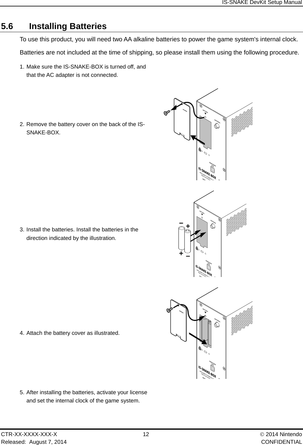  IS-SNAKE DevKit Setup Manual CTR-XX-XXXX-XXX-X 12   2014 Nintendo Released:  August 7, 2014    CONFIDENTIAL 5.6 Installing Batteries To use this product, you will need two AA alkaline batteries to power the game system's internal clock. Batteries are not included at the time of shipping, so please install them using the following procedure. 1. Make sure the IS-SNAKE-BOX is turned off, and that the AC adapter is not connected.   2. Remove the battery cover on the back of the IS-SNAKE-BOX.   3. Install the batteries. Install the batteries in the direction indicated by the illustration.  4. Attach the battery cover as illustrated.  5. After installing the batteries, activate your license and set the internal clock of the game system.   