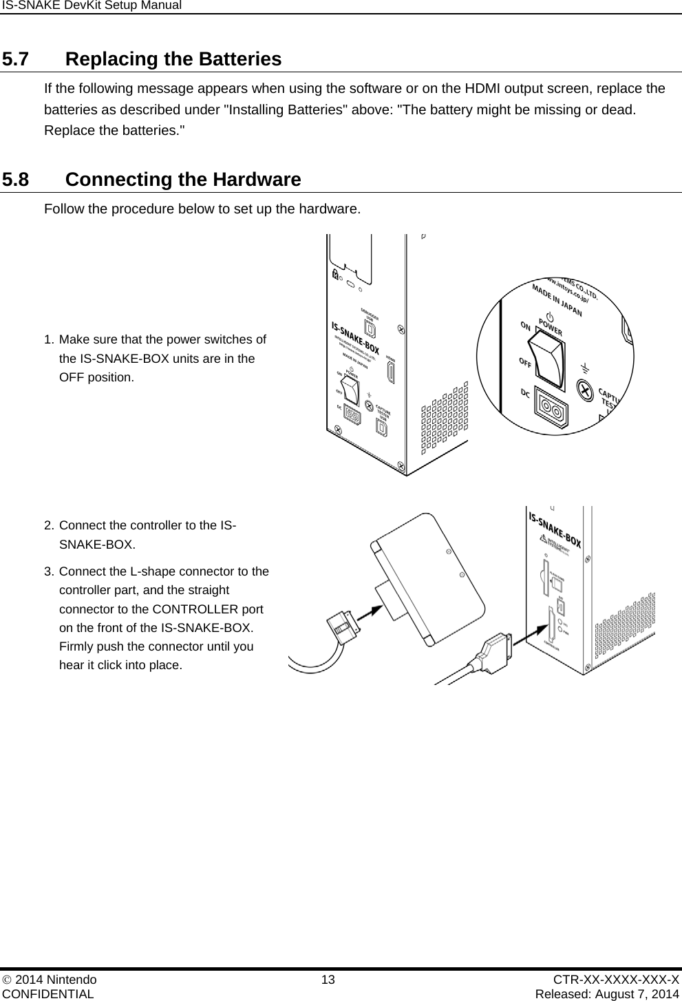 IS-SNAKE DevKit Setup Manual    2014 Nintendo  13  CTR-XX-XXXX-XXX-X CONFIDENTIAL    Released: August 7, 2014 5.7  Replacing the Batteries If the following message appears when using the software or on the HDMI output screen, replace the batteries as described under "Installing Batteries" above: "The battery might be missing or dead. Replace the batteries." 5.8  Connecting the Hardware Follow the procedure below to set up the hardware. 1. Make sure that the power switches of the IS-SNAKE-BOX units are in the OFF position.  2. Connect the controller to the IS-SNAKE-BOX. 3. Connect the L-shape connector to the controller part, and the straight connector to the CONTROLLER port on the front of the IS-SNAKE-BOX. Firmly push the connector until you hear it click into place.   