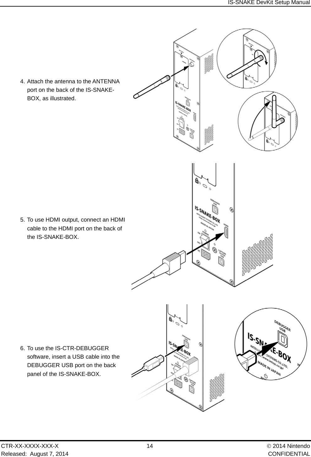 IS-SNAKE DevKit Setup Manual CTR-XX-XXXX-XXX-X 14   2014 Nintendo Released:  August 7, 2014    CONFIDENTIAL 4. Attach the antenna to the ANTENNA port on the back of the IS-SNAKE-BOX, as illustrated.  5. To use HDMI output, connect an HDMI cable to the HDMI port on the back of the IS-SNAKE-BOX.  6. To use the IS-CTR-DEBUGGER software, insert a USB cable into the DEBUGGER USB port on the back panel of the IS-SNAKE-BOX. 