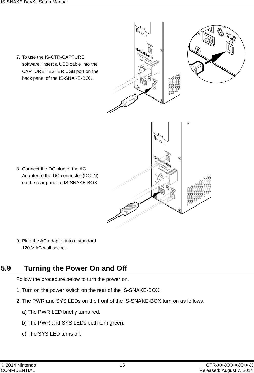 IS-SNAKE DevKit Setup Manual    2014 Nintendo  15  CTR-XX-XXXX-XXX-X CONFIDENTIAL    Released: August 7, 2014 7. To use the IS-CTR-CAPTURE software, insert a USB cable into the CAPTURE TESTER USB port on the back panel of the IS-SNAKE-BOX.  8. Connect the DC plug of the AC Adapter to the DC connector (DC IN) on the rear panel of IS-SNAKE-BOX.  9. Plug the AC adapter into a standard 120 V AC wall socket.   5.9  Turning the Power On and Off Follow the procedure below to turn the power on. 1. Turn on the power switch on the rear of the IS-SNAKE-BOX. 2. The PWR and SYS LEDs on the front of the IS-SNAKE-BOX turn on as follows. a) The PWR LED briefly turns red. b) The PWR and SYS LEDs both turn green. c) The SYS LED turns off. 