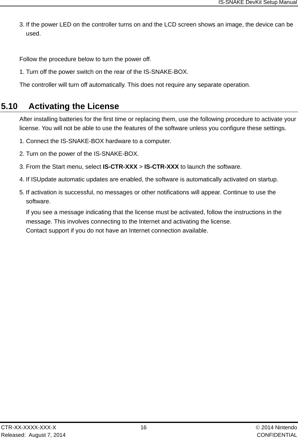  IS-SNAKE DevKit Setup Manual CTR-XX-XXXX-XXX-X 16   2014 Nintendo Released:  August 7, 2014    CONFIDENTIAL 3. If the power LED on the controller turns on and the LCD screen shows an image, the device can be used.  Follow the procedure below to turn the power off. 1. Turn off the power switch on the rear of the IS-SNAKE-BOX. The controller will turn off automatically. This does not require any separate operation. 5.10 Activating the License After installing batteries for the first time or replacing them, use the following procedure to activate your license. You will not be able to use the features of the software unless you configure these settings. 1. Connect the IS-SNAKE-BOX hardware to a computer. 2. Turn on the power of the IS-SNAKE-BOX. 3. From the Start menu, select IS-CTR-XXX > IS-CTR-XXX to launch the software. 4. If ISUpdate automatic updates are enabled, the software is automatically activated on startup. 5. If activation is successful, no messages or other notifications will appear. Continue to use the software. If you see a message indicating that the license must be activated, follow the instructions in the message. This involves connecting to the Internet and activating the license. Contact support if you do not have an Internet connection available. 