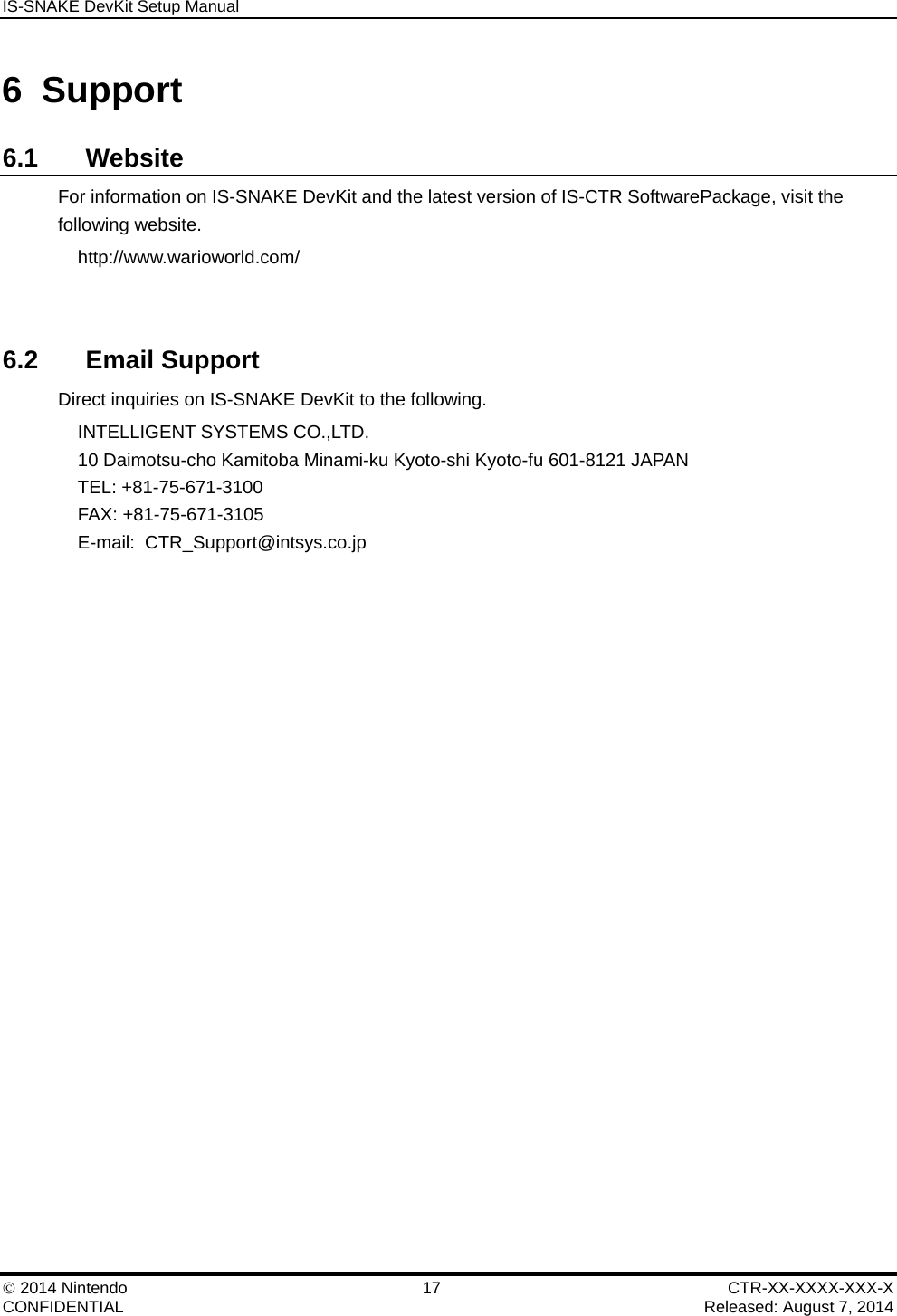 IS-SNAKE DevKit Setup Manual    2014 Nintendo  17  CTR-XX-XXXX-XXX-X CONFIDENTIAL    Released: August 7, 2014 6 Support 6.1 Website For information on IS-SNAKE DevKit and the latest version of IS-CTR SoftwarePackage, visit the following website. http://www.warioworld.com/     6.2 Email Support Direct inquiries on IS-SNAKE DevKit to the following. INTELLIGENT SYSTEMS CO.,LTD. 10 Daimotsu-cho Kamitoba Minami-ku Kyoto-shi Kyoto-fu 601-8121 JAPAN TEL: +81-75-671-3100 FAX: +81-75-671-3105 E-mail:  CTR_Support@intsys.co.jp 