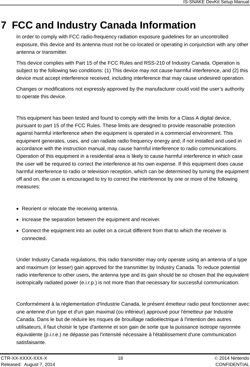  IS-SNAKE DevKit Setup Manual CTR-XX-XXXX-XXX-X 18   2014 Nintendo Released:  August 7, 2014    CONFIDENTIAL 7  FCC and Industry Canada Information In order to comply with FCC radio-frequency radiation exposure guidelines for an uncontrolled exposure, this device and its antenna must not be co-located or operating in conjunction with any other antenna or transmitter. This device complies with Part 15 of the FCC Rules and RSS-210 of Industry Canada. Operation is subject to the following two conditions: (1) This device may not cause harmful interference, and (2) this device must accept interference received, including interference that may cause undesired operation. Changes or modifications not expressly approved by the manufacturer could void the user&rsquo;s authority to operate this device.  This equipment has been tested and found to comply with the limits for a Class A digital device, pursuant to part 15 of the FCC Rules. These limits are designed to provide reasonable protection against harmful interference when the equipment is operated in a commercial environment. This equipment generates, uses, and can radiate radio frequency energy and, if not installed and used in accordance with the instruction manual, may cause harmful interference to radio communications. Operation of this equipment in a residential area is likely to cause harmful interference in which case the user will be required to correct the interference at his own expense. If this equipment does cause harmful interference to radio or television reception, which can be determined by turning the equipment off and on, the user is encouraged to try to correct the interference by one or more of the following measures:    Reorient or relocate the receiving antenna.   Increase the separation between the equipment and receiver.   Connect the equipment into an outlet on a circuit different from that to which the receiver is connected.  Under Industry Canada regulations, this radio transmitter may only operate using an antenna of a type and maximum (or lesser) gain approved for the transmitter by Industry Canada. To reduce potential radio interference to other users, the antenna type and its gain should be so chosen that the equivalent isotropically radiated power (e.i.r.p.) is not more than that necessary for successful communication.  Conform&eacute;ment &agrave; la r&eacute;glementation d'Industrie Canada, le pr&eacute;sent &eacute;metteur radio peut fonctionner avec une antenne d'un type et d'un gain maximal (ou inf&eacute;rieur) approuv&eacute; pour l'&eacute;metteur par Industrie Canada. Dans le but de r&eacute;duire les risques de brouillage radio&eacute;lectrique &agrave; l'intention des autres utilisateurs, il faut choisir le type d'antenne et son gain de sorte que la puissance isotrope rayonn&eacute;e &eacute;quivalente (p.i.r.e.) ne d&eacute;passe pas l'intensit&eacute; n&eacute;cessaire &agrave; l'&eacute;tablissement d'une communication satisfaisante. 