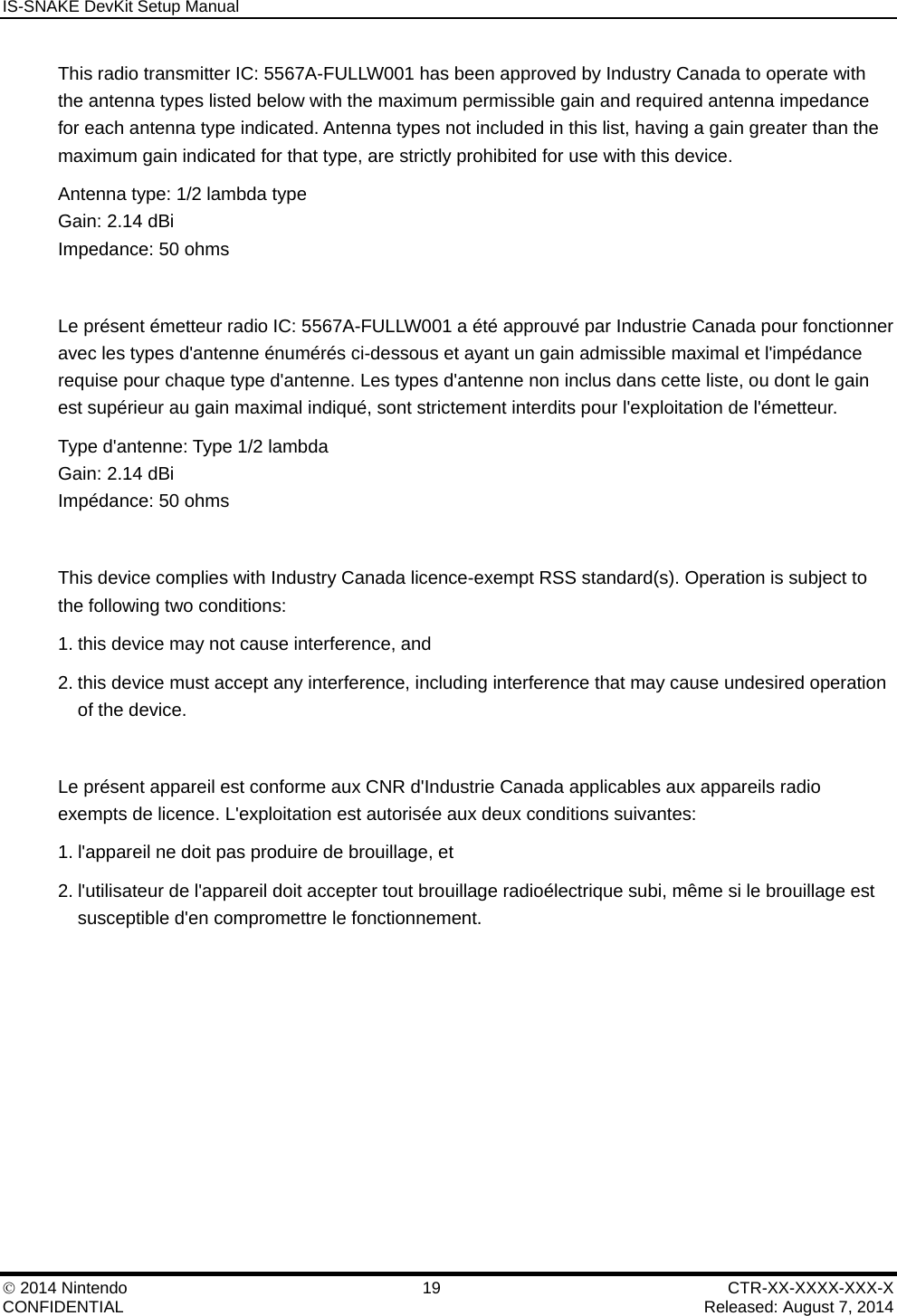 IS-SNAKE DevKit Setup Manual    2014 Nintendo  19  CTR-XX-XXXX-XXX-X CONFIDENTIAL    Released: August 7, 2014 This radio transmitter IC: 5567A-FULLW001 has been approved by Industry Canada to operate with the antenna types listed below with the maximum permissible gain and required antenna impedance for each antenna type indicated. Antenna types not included in this list, having a gain greater than the maximum gain indicated for that type, are strictly prohibited for use with this device. Antenna type: 1/2 lambda type Gain: 2.14 dBi  Impedance: 50 ohms  Le pr&eacute;sent &eacute;metteur radio IC: 5567A-FULLW001 a &eacute;t&eacute; approuv&eacute; par Industrie Canada pour fonctionner avec les types d'antenne &eacute;num&eacute;r&eacute;s ci-dessous et ayant un gain admissible maximal et l'imp&eacute;dance requise pour chaque type d'antenne. Les types d'antenne non inclus dans cette liste, ou dont le gain est sup&eacute;rieur au gain maximal indiqu&eacute;, sont strictement interdits pour l'exploitation de l'&eacute;metteur. Type d'antenne: Type 1/2 lambda  Gain: 2.14 dBi  Imp&eacute;dance: 50 ohms  This device complies with Industry Canada licence-exempt RSS standard(s). Operation is subject to the following two conditions: 1. this device may not cause interference, and 2. this device must accept any interference, including interference that may cause undesired operation of the device.  Le pr&eacute;sent appareil est conforme aux CNR d'Industrie Canada applicables aux appareils radio exempts de licence. L'exploitation est autoris&eacute;e aux deux conditions suivantes: 1. l'appareil ne doit pas produire de brouillage, et 2. l'utilisateur de l'appareil doit accepter tout brouillage radio&eacute;lectrique subi, m&ecirc;me si le brouillage est susceptible d'en compromettre le fonctionnement. 