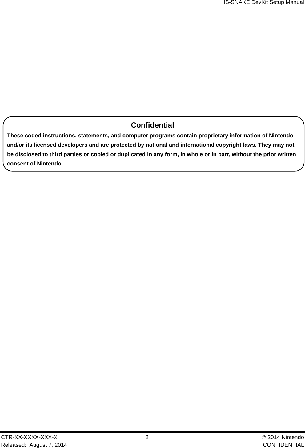  IS-SNAKE DevKit Setup Manual CTR-XX-XXXX-XXX-X 2   2014 Nintendo Released:  August 7, 2014    CONFIDENTIAL Confidential These coded instructions, statements, and computer programs contain proprietary information of Nintendo and/or its licensed developers and are protected by national and international copyright laws. They may not be disclosed to third parties or copied or duplicated in any form, in whole or in part, without the prior written consent of Nintendo. 