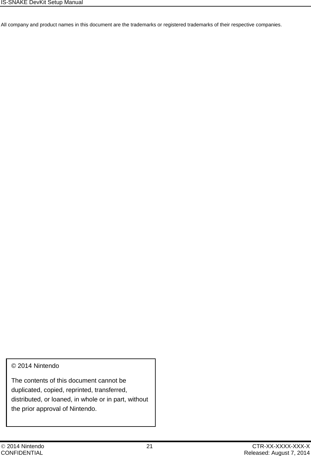 IS-SNAKE DevKit Setup Manual    2014 Nintendo  21  CTR-XX-XXXX-XXX-X CONFIDENTIAL    Released: August 7, 2014 All company and product names in this document are the trademarks or registered trademarks of their respective companies.  &copy; 2014 Nintendo  The contents of this document cannot be duplicated, copied, reprinted, transferred, distributed, or loaned, in whole or in part, without the prior approval of Nintendo. 