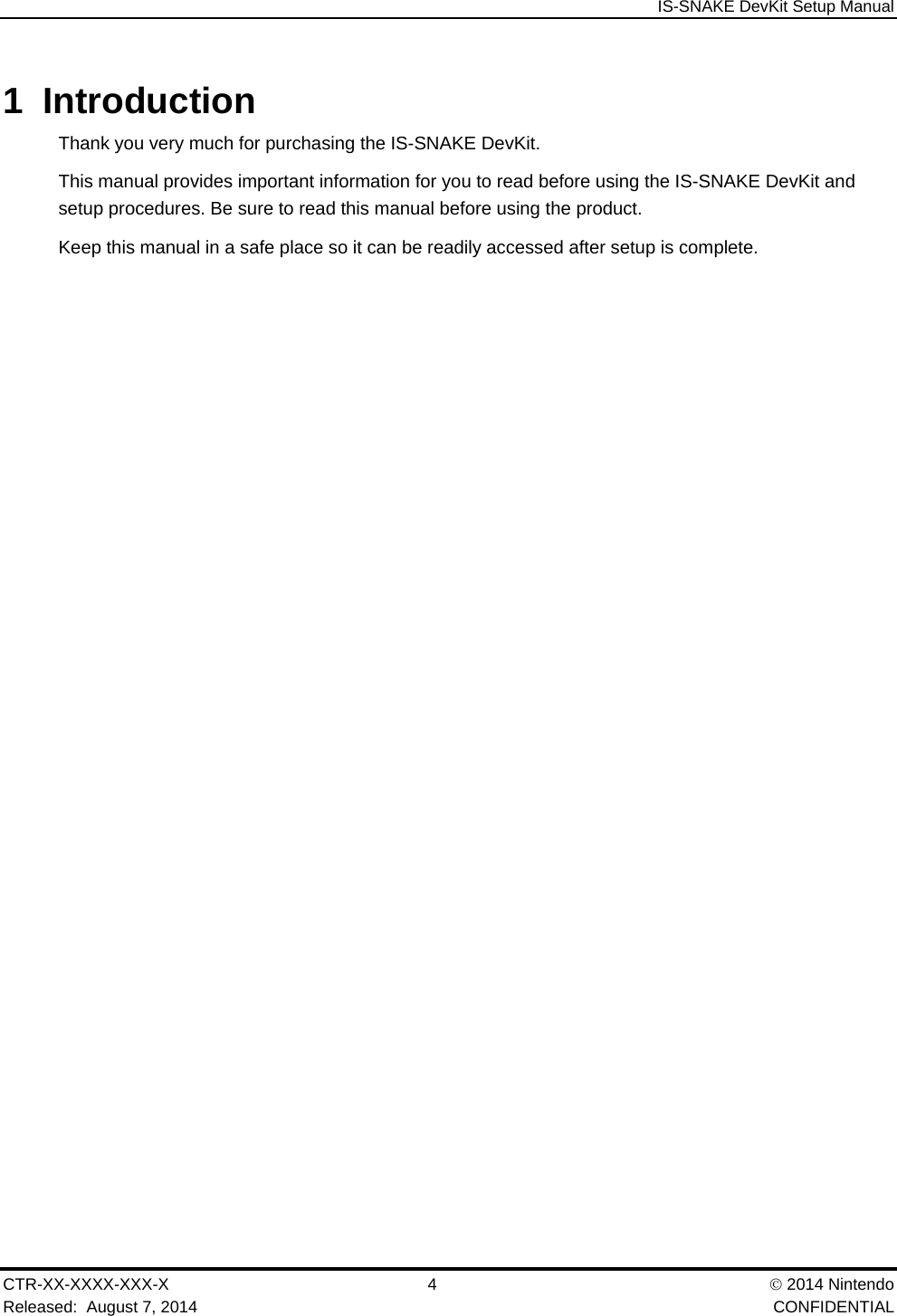  IS-SNAKE DevKit Setup Manual CTR-XX-XXXX-XXX-X 4   2014 Nintendo Released:  August 7, 2014    CONFIDENTIAL 1 Introduction Thank you very much for purchasing the IS-SNAKE DevKit. This manual provides important information for you to read before using the IS-SNAKE DevKit and setup procedures. Be sure to read this manual before using the product. Keep this manual in a safe place so it can be readily accessed after setup is complete. 