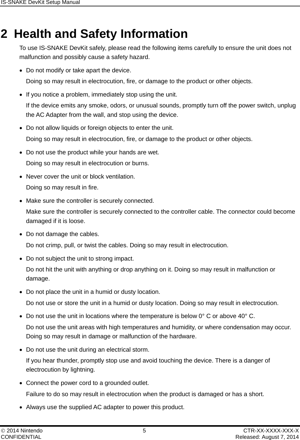 IS-SNAKE DevKit Setup Manual    2014 Nintendo  5  CTR-XX-XXXX-XXX-X CONFIDENTIAL    Released: August 7, 2014 2  Health and Safety Information To use IS-SNAKE DevKit safely, please read the following items carefully to ensure the unit does not malfunction and possibly cause a safety hazard.   Do not modify or take apart the device. Doing so may result in electrocution, fire, or damage to the product or other objects.   If you notice a problem, immediately stop using the unit. If the device emits any smoke, odors, or unusual sounds, promptly turn off the power switch, unplug the AC Adapter from the wall, and stop using the device.   Do not allow liquids or foreign objects to enter the unit. Doing so may result in electrocution, fire, or damage to the product or other objects.   Do not use the product while your hands are wet. Doing so may result in electrocution or burns.   Never cover the unit or block ventilation. Doing so may result in fire.   Make sure the controller is securely connected. Make sure the controller is securely connected to the controller cable. The connector could become damaged if it is loose.   Do not damage the cables. Do not crimp, pull, or twist the cables. Doing so may result in electrocution.   Do not subject the unit to strong impact. Do not hit the unit with anything or drop anything on it. Doing so may result in malfunction or damage.   Do not place the unit in a humid or dusty location. Do not use or store the unit in a humid or dusty location. Doing so may result in electrocution.   Do not use the unit in locations where the temperature is below 0&deg; C or above 40&deg; C. Do not use the unit areas with high temperatures and humidity, or where condensation may occur. Doing so may result in damage or malfunction of the hardware.   Do not use the unit during an electrical storm. If you hear thunder, promptly stop use and avoid touching the device. There is a danger of electrocution by lightning.   Connect the power cord to a grounded outlet. Failure to do so may result in electrocution when the product is damaged or has a short.   Always use the supplied AC adapter to power this product. 