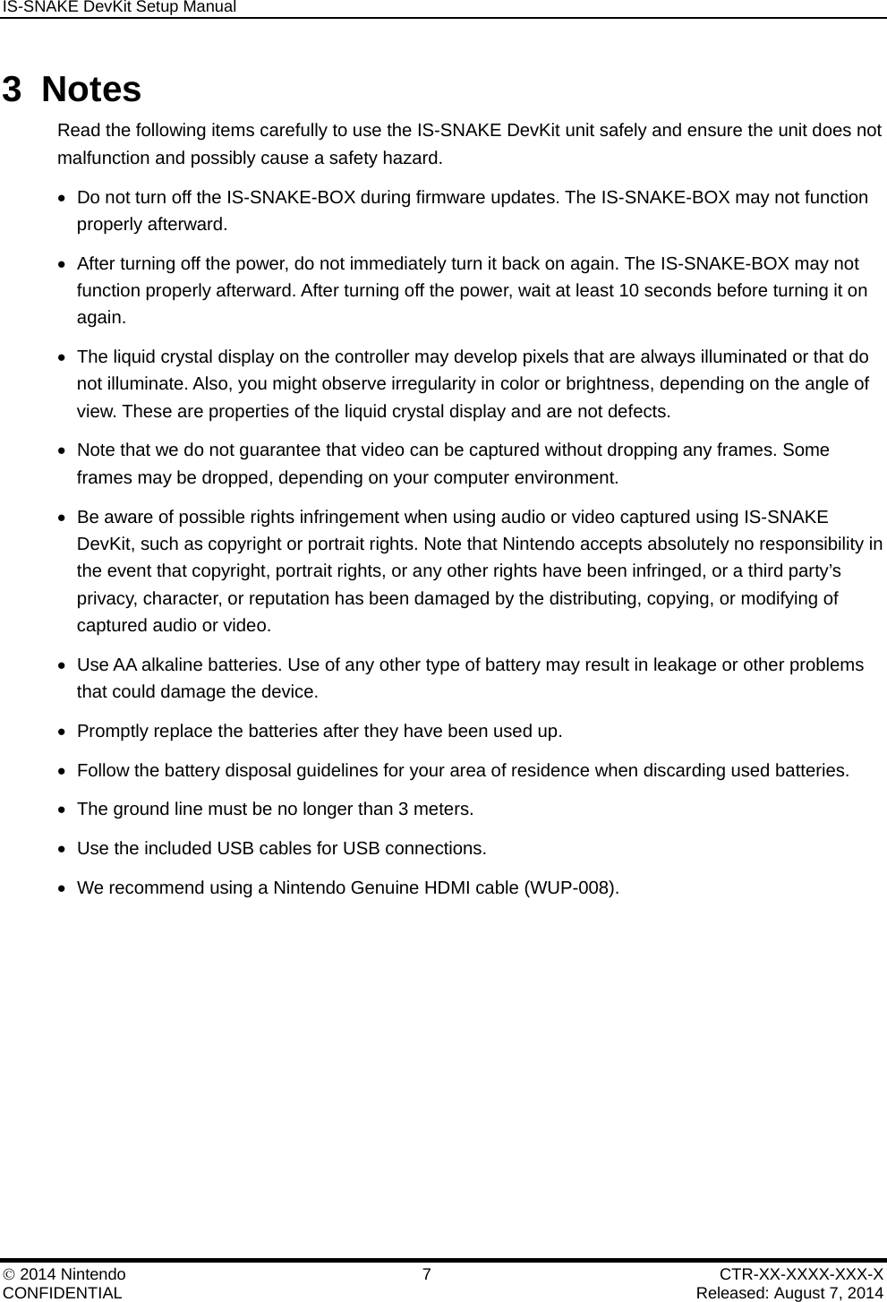 IS-SNAKE DevKit Setup Manual    2014 Nintendo  7  CTR-XX-XXXX-XXX-X CONFIDENTIAL    Released: August 7, 2014 3 Notes Read the following items carefully to use the IS-SNAKE DevKit unit safely and ensure the unit does not malfunction and possibly cause a safety hazard.   Do not turn off the IS-SNAKE-BOX during firmware updates. The IS-SNAKE-BOX may not function properly afterward.   After turning off the power, do not immediately turn it back on again. The IS-SNAKE-BOX may not function properly afterward. After turning off the power, wait at least 10 seconds before turning it on again.   The liquid crystal display on the controller may develop pixels that are always illuminated or that do not illuminate. Also, you might observe irregularity in color or brightness, depending on the angle of view. These are properties of the liquid crystal display and are not defects.   Note that we do not guarantee that video can be captured without dropping any frames. Some frames may be dropped, depending on your computer environment.    Be aware of possible rights infringement when using audio or video captured using IS-SNAKE DevKit, such as copyright or portrait rights. Note that Nintendo accepts absolutely no responsibility in the event that copyright, portrait rights, or any other rights have been infringed, or a third party&rsquo;s privacy, character, or reputation has been damaged by the distributing, copying, or modifying of captured audio or video.    Use AA alkaline batteries. Use of any other type of battery may result in leakage or other problems that could damage the device.   Promptly replace the batteries after they have been used up.   Follow the battery disposal guidelines for your area of residence when discarding used batteries.   The ground line must be no longer than 3 meters.   Use the included USB cables for USB connections.   We recommend using a Nintendo Genuine HDMI cable (WUP-008).  