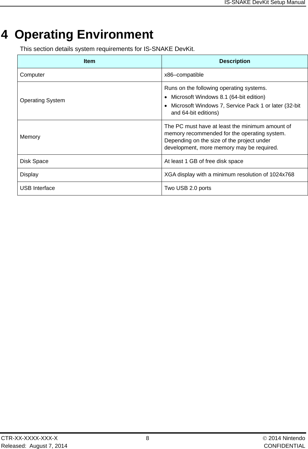  IS-SNAKE DevKit Setup Manual CTR-XX-XXXX-XXX-X 8   2014 Nintendo Released:  August 7, 2014    CONFIDENTIAL 4 Operating Environment This section details system requirements for IS-SNAKE DevKit. Item  Description Computer x86&ndash;compatible Operating System Runs on the following operating systems.   Microsoft Windows 8.1 (64-bit edition)   Microsoft Windows 7, Service Pack 1 or later (32-bit and 64-bit editions) Memory The PC must have at least the minimum amount of memory recommended for the operating system. Depending on the size of the project under development, more memory may be required. Disk Space  At least 1 GB of free disk space Display  XGA display with a minimum resolution of 1024x768 USB Interface  Two USB 2.0 ports 