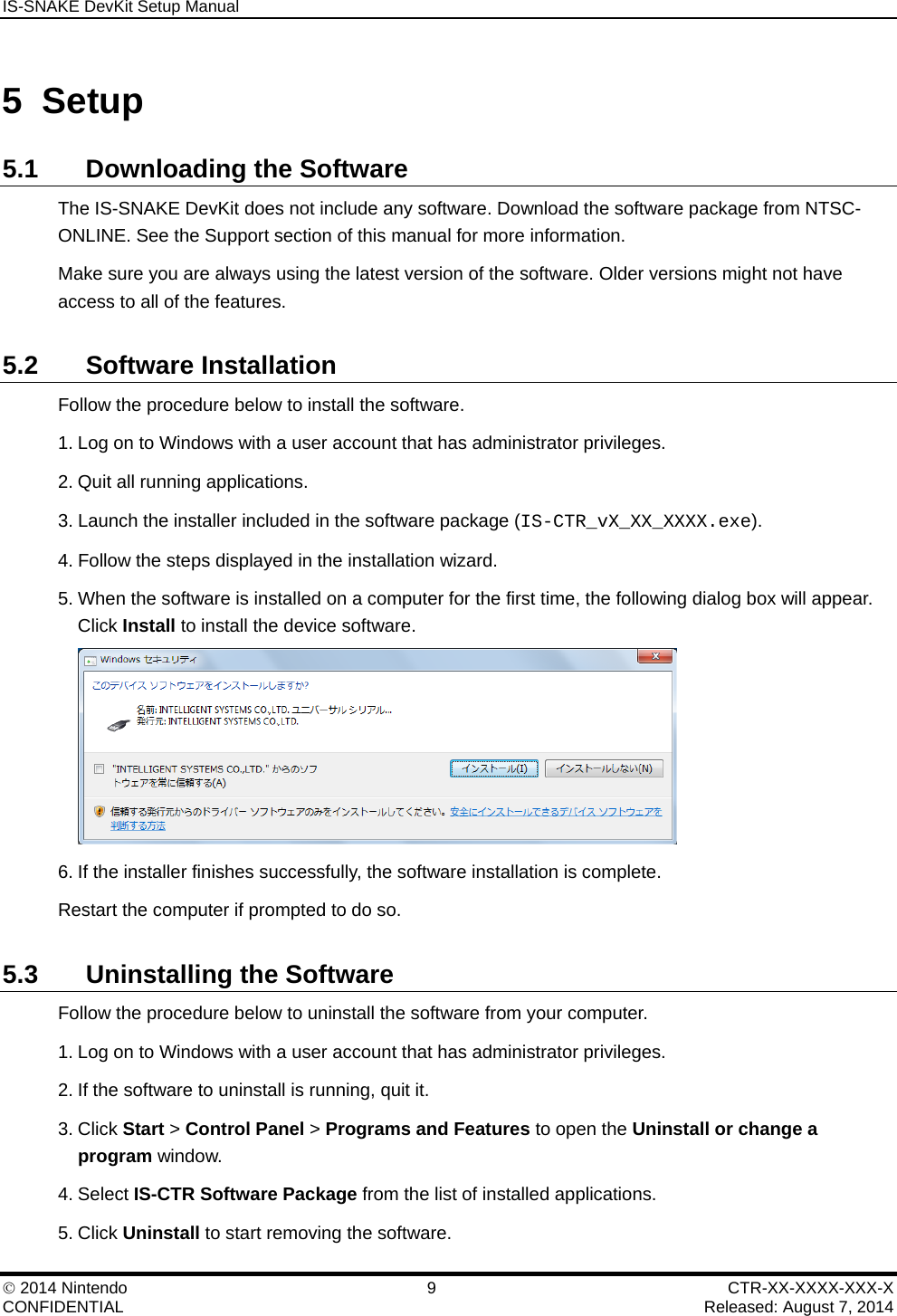 IS-SNAKE DevKit Setup Manual    2014 Nintendo  9  CTR-XX-XXXX-XXX-X CONFIDENTIAL    Released: August 7, 2014 5 Setup 5.1 Downloading the Software The IS-SNAKE DevKit does not include any software. Download the software package from NTSC-ONLINE. See the Support section of this manual for more information. Make sure you are always using the latest version of the software. Older versions might not have access to all of the features. 5.2 Software Installation Follow the procedure below to install the software. 1. Log on to Windows with a user account that has administrator privileges. 2. Quit all running applications. 3. Launch the installer included in the software package (IS-CTR_vX_XX_XXXX.exe). 4. Follow the steps displayed in the installation wizard. 5. When the software is installed on a computer for the first time, the following dialog box will appear. Click Install to install the device software.  6. If the installer finishes successfully, the software installation is complete. Restart the computer if prompted to do so. 5.3  Uninstalling the Software Follow the procedure below to uninstall the software from your computer. 1. Log on to Windows with a user account that has administrator privileges. 2. If the software to uninstall is running, quit it. 3. Click Start > Control Panel > Programs and Features to open the Uninstall or change a program window. 4. Select IS-CTR Software Package from the list of installed applications. 5. Click Uninstall to start removing the software. 