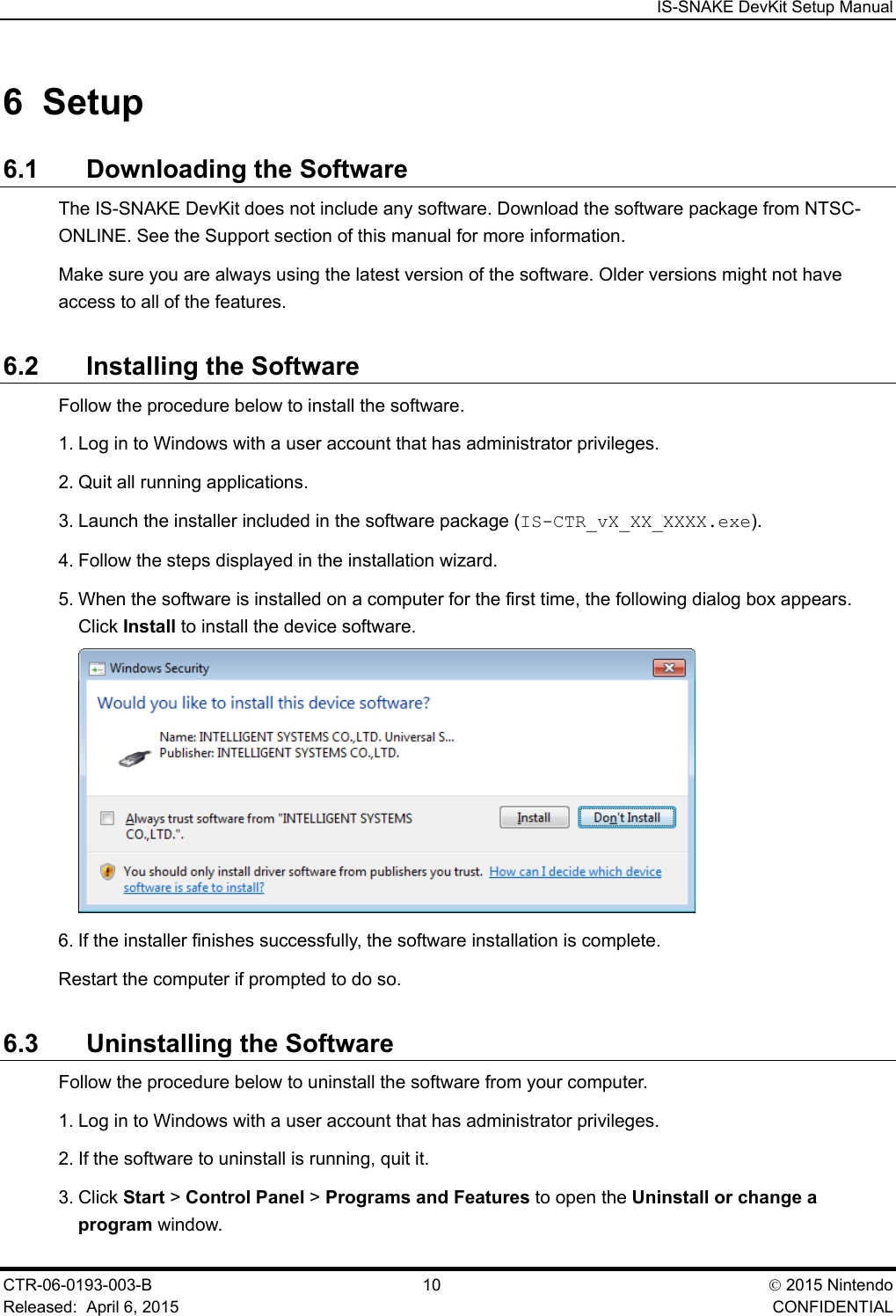  IS-SNAKE DevKit Setup Manual CTR-06-0193-003-B  10  2015 Nintendo Released:  April 6, 2015    CONFIDENTIAL 6  Setup 6.1 Downloading the Software The IS-SNAKE DevKit does not include any software. Download the software package from NTSC-ONLINE. See the Support section of this manual for more information. Make sure you are always using the latest version of the software. Older versions might not have access to all of the features. 6.2 Installing the Software Follow the procedure below to install the software. 1. Log in to Windows with a user account that has administrator privileges. 2. Quit all running applications. 3. Launch the installer included in the software package (IS-CTR_vX_XX_XXXX.exe). 4. Follow the steps displayed in the installation wizard. 5. When the software is installed on a computer for the first time, the following dialog box appears. Click Install to install the device software.  6. If the installer finishes successfully, the software installation is complete. Restart the computer if prompted to do so. 6.3 Uninstalling the Software Follow the procedure below to uninstall the software from your computer. 1. Log in to Windows with a user account that has administrator privileges. 2. If the software to uninstall is running, quit it. 3. Click Start > Control Panel > Programs and Features to open the Uninstall or change a program window. 