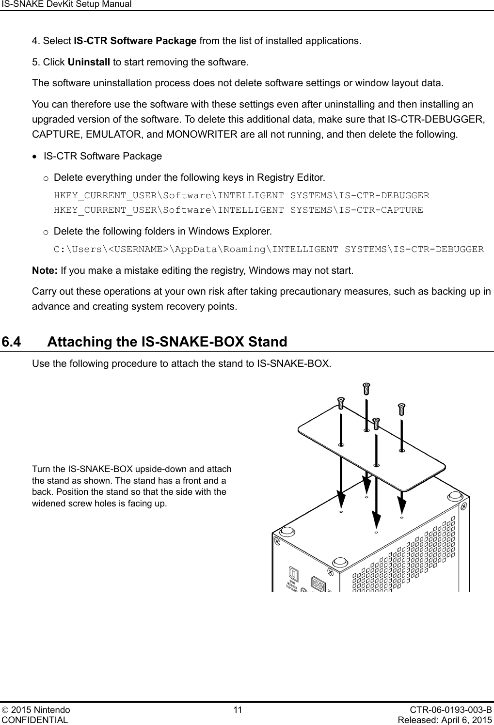 IS-SNAKE DevKit Setup Manual    2015 Nintendo 11 CTR-06-0193-003-B CONFIDENTIAL    Released: April 6, 2015 4. Select IS-CTR Software Package from the list of installed applications. 5. Click Uninstall to start removing the software. The software uninstallation process does not delete software settings or window layout data. You can therefore use the software with these settings even after uninstalling and then installing an upgraded version of the software. To delete this additional data, make sure that IS-CTR-DEBUGGER, CAPTURE, EMULATOR, and MONOWRITER are all not running, and then delete the following. &bull;   IS-CTR Software Package o Delete everything under the following keys in Registry Editor. HKEY_CURRENT_USER\Software\INTELLIGENT SYSTEMS\IS-CTR-DEBUGGER HKEY_CURRENT_USER\Software\INTELLIGENT SYSTEMS\IS-CTR-CAPTURE o Delete the following folders in Windows Explorer. C:\Users\<USERNAME>\AppData\Roaming\INTELLIGENT SYSTEMS\IS-CTR-DEBUGGER Note: If you make a mistake editing the registry, Windows may not start. Carry out these operations at your own risk after taking precautionary measures, such as backing up in advance and creating system recovery points. 6.4 Attaching the IS-SNAKE-BOX Stand Use the following procedure to attach the stand to IS-SNAKE-BOX. Turn the IS-SNAKE-BOX upside-down and attach the stand as shown. The stand has a front and a back. Position the stand so that the side with the widened screw holes is facing up.  