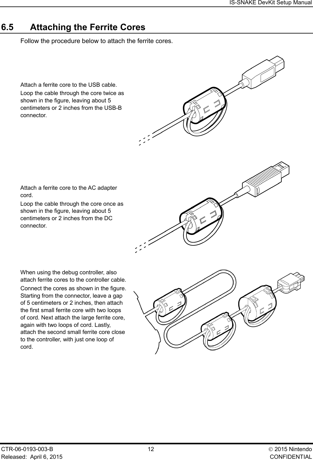  IS-SNAKE DevKit Setup Manual CTR-06-0193-003-B  12  2015 Nintendo Released:  April 6, 2015    CONFIDENTIAL 6.5 Attaching the Ferrite Cores Follow the procedure below to attach the ferrite cores. Attach a ferrite core to the USB cable. Loop the cable through the core twice as shown in the figure, leaving about 5 centimeters or 2 inches from the USB-B connector.  Attach a ferrite core to the AC adapter cord. Loop the cable through the core once as shown in the figure, leaving about 5 centimeters or 2 inches from the DC connector.  When using the debug controller, also attach ferrite cores to the controller cable. Connect the cores as shown in the figure. Starting from the connector, leave a gap of 5 centimeters or 2 inches, then attach the first small ferrite core with two loops of cord. Next attach the large ferrite core, again with two loops of cord. Lastly, attach the second small ferrite core close to the controller, with just one loop of cord.  