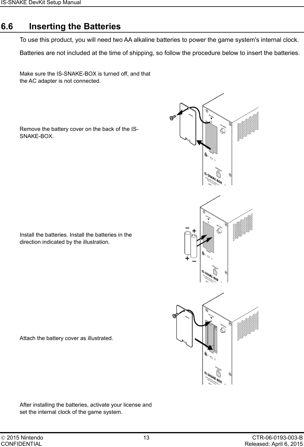IS-SNAKE DevKit Setup Manual    2015 Nintendo 13 CTR-06-0193-003-B CONFIDENTIAL    Released: April 6, 2015 6.6 Inserting the Batteries To use this product, you will need two AA alkaline batteries to power the game system's internal clock. Batteries are not included at the time of shipping, so follow the procedure below to insert the batteries.  Make sure the IS-SNAKE-BOX is turned off, and that the AC adapter is not connected.  Remove the battery cover on the back of the IS-SNAKE-BOX.   Install the batteries. Install the batteries in the direction indicated by the illustration.  Attach the battery cover as illustrated.   After installing the batteries, activate your license and set the internal clock of the game system.  