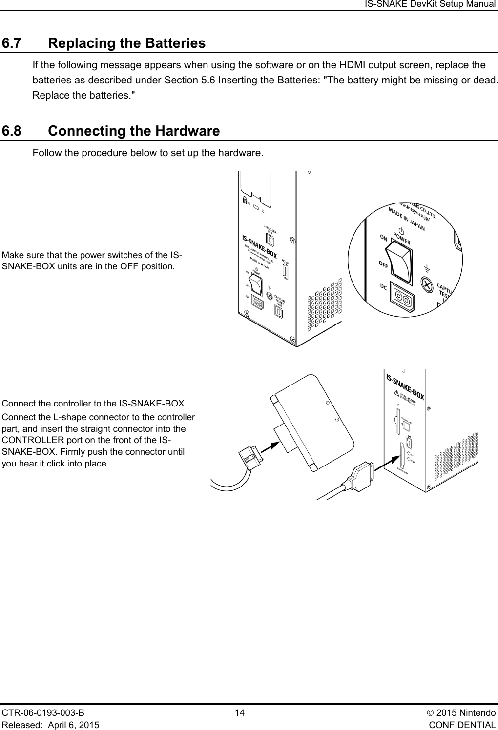  IS-SNAKE DevKit Setup Manual CTR-06-0193-003-B  14  2015 Nintendo Released:  April 6, 2015    CONFIDENTIAL 6.7 Replacing the Batteries If the following message appears when using the software or on the HDMI output screen, replace the batteries as described under Section 5.6 Inserting the Batteries: "The battery might be missing or dead. Replace the batteries." 6.8 Connecting the Hardware Follow the procedure below to set up the hardware. Make sure that the power switches of the IS-SNAKE-BOX units are in the OFF position.  Connect the controller to the IS-SNAKE-BOX. Connect the L-shape connector to the controller part, and insert the straight connector into the CONTROLLER port on the front of the IS-SNAKE-BOX. Firmly push the connector until you hear it click into place.  