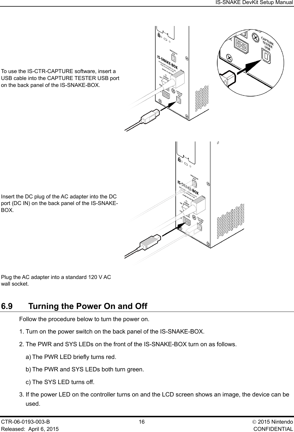  IS-SNAKE DevKit Setup Manual CTR-06-0193-003-B  16  2015 Nintendo Released:  April 6, 2015    CONFIDENTIAL To use the IS-CTR-CAPTURE software, insert a USB cable into the CAPTURE TESTER USB port on the back panel of the IS-SNAKE-BOX.  Insert the DC plug of the AC adapter into the DC port (DC IN) on the back panel of the IS-SNAKE-BOX.  Plug the AC adapter into a standard 120 V AC wall socket.  6.9 Turning the Power On and Off Follow the procedure below to turn the power on. 1. Turn on the power switch on the back panel of the IS-SNAKE-BOX. 2. The PWR and SYS LEDs on the front of the IS-SNAKE-BOX turn on as follows. a) The PWR LED briefly turns red. b) The PWR and SYS LEDs both turn green. c) The SYS LED turns off. 3. If the power LED on the controller turns on and the LCD screen shows an image, the device can be used. 