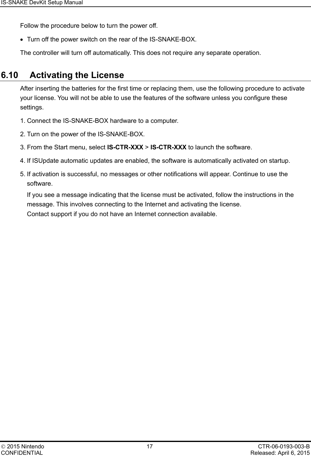 IS-SNAKE DevKit Setup Manual    2015 Nintendo 17 CTR-06-0193-003-B CONFIDENTIAL    Released: April 6, 2015 Follow the procedure below to turn the power off. &bull; Turn off the power switch on the rear of the IS-SNAKE-BOX. The controller will turn off automatically. This does not require any separate operation. 6.10 Activating the License After inserting the batteries for the first time or replacing them, use the following procedure to activate your license. You will not be able to use the features of the software unless you configure these settings. 1. Connect the IS-SNAKE-BOX hardware to a computer. 2. Turn on the power of the IS-SNAKE-BOX. 3. From the Start menu, select IS-CTR-XXX > IS-CTR-XXX to launch the software. 4. If ISUpdate automatic updates are enabled, the software is automatically activated on startup. 5. If activation is successful, no messages or other notifications will appear. Continue to use the software. If you see a message indicating that the license must be activated, follow the instructions in the message. This involves connecting to the Internet and activating the license. Contact support if you do not have an Internet connection available. 