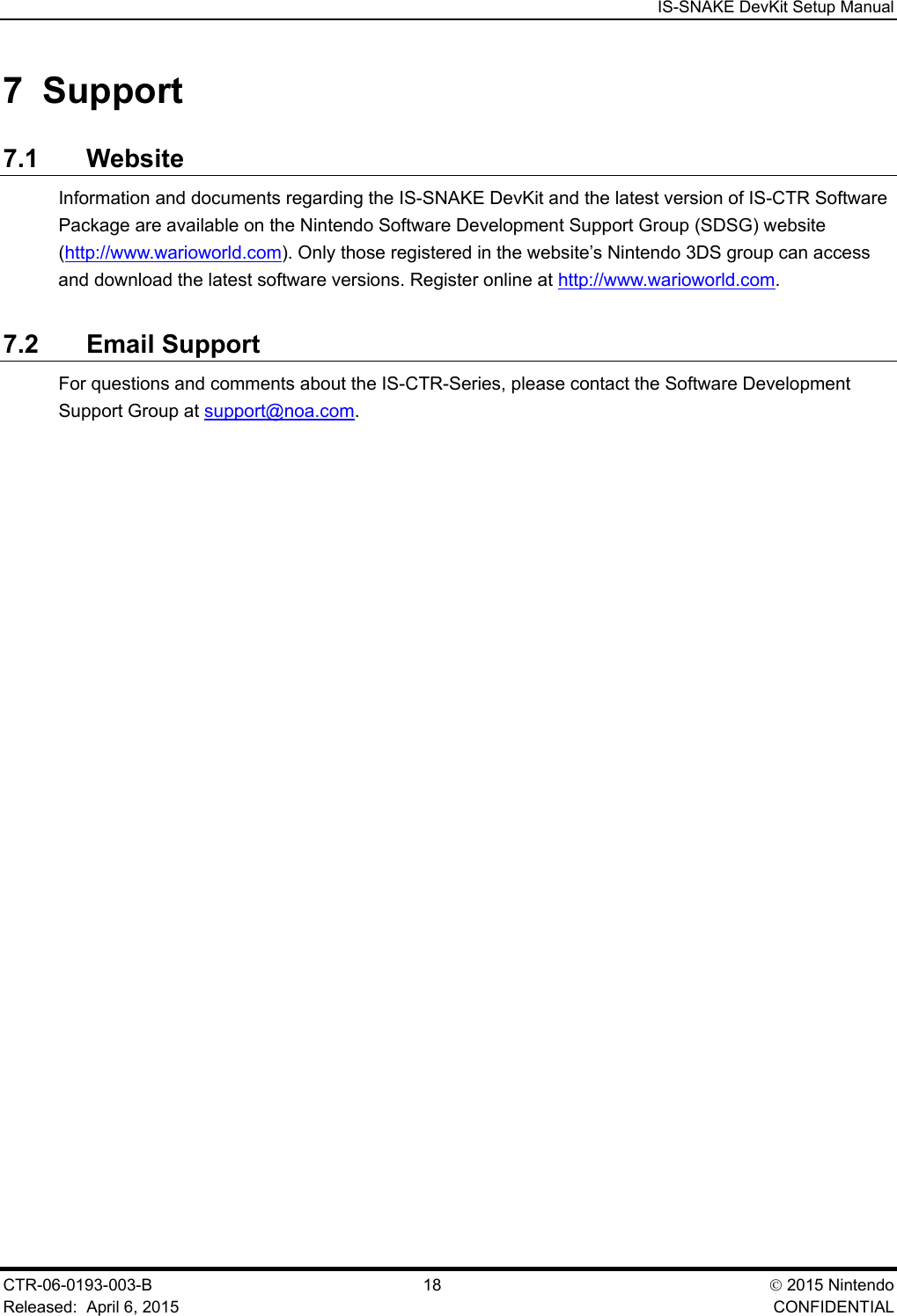  IS-SNAKE DevKit Setup Manual CTR-06-0193-003-B  18  2015 Nintendo Released:  April 6, 2015    CONFIDENTIAL 7  Support 7.1 Website Information and documents regarding the IS-SNAKE DevKit and the latest version of IS-CTR Software Package are available on the Nintendo Software Development Support Group (SDSG) website (http://www.warioworld.com). Only those registered in the website&rsquo;s Nintendo 3DS group can access and download the latest software versions. Register online at http://www.warioworld.com. 7.2 Email Support For questions and comments about the IS-CTR-Series, please contact the Software Development Support Group at support@noa.com. 