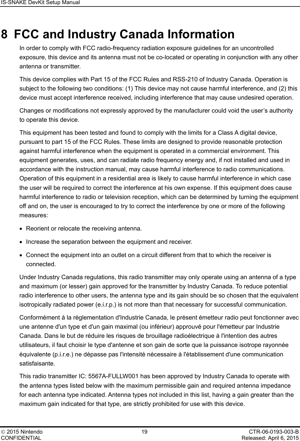 IS-SNAKE DevKit Setup Manual    2015 Nintendo 19 CTR-06-0193-003-B CONFIDENTIAL    Released: April 6, 2015 8  FCC and Industry Canada Information In order to comply with FCC radio-frequency radiation exposure guidelines for an uncontrolled exposure, this device and its antenna must not be co-located or operating in conjunction with any other antenna or transmitter. This device complies with Part 15 of the FCC Rules and RSS-210 of Industry Canada. Operation is subject to the following two conditions: (1) This device may not cause harmful interference, and (2) this device must accept interference received, including interference that may cause undesired operation. Changes or modifications not expressly approved by the manufacturer could void the user&rsquo;s authority to operate this device. This equipment has been tested and found to comply with the limits for a Class A digital device, pursuant to part 15 of the FCC Rules. These limits are designed to provide reasonable protection against harmful interference when the equipment is operated in a commercial environment. This equipment generates, uses, and can radiate radio frequency energy and, if not installed and used in accordance with the instruction manual, may cause harmful interference to radio communications. Operation of this equipment in a residential area is likely to cause harmful interference in which case the user will be required to correct the interference at his own expense. If this equipment does cause harmful interference to radio or television reception, which can be determined by turning the equipment off and on, the user is encouraged to try to correct the interference by one or more of the following measures: &bull; Reorient or relocate the receiving antenna. &bull; Increase the separation between the equipment and receiver. &bull; Connect the equipment into an outlet on a circuit different from that to which the receiver is connected. Under Industry Canada regulations, this radio transmitter may only operate using an antenna of a type and maximum (or lesser) gain approved for the transmitter by Industry Canada. To reduce potential radio interference to other users, the antenna type and its gain should be so chosen that the equivalent isotropically radiated power (e.i.r.p.) is not more than that necessary for successful communication. Conform&eacute;ment &agrave; la r&eacute;glementation d'Industrie Canada, le pr&eacute;sent &eacute;metteur radio peut fonctionner avec une antenne d'un type et d'un gain maximal (ou inf&eacute;rieur) approuv&eacute; pour l'&eacute;metteur par Industrie Canada. Dans le but de r&eacute;duire les risques de brouillage radio&eacute;lectrique &agrave; l'intention des autres utilisateurs, il faut choisir le type d'antenne et son gain de sorte que la puissance isotrope rayonn&eacute;e &eacute;quivalente (p.i.r.e.) ne d&eacute;passe pas l'intensit&eacute; n&eacute;cessaire &agrave; l'&eacute;tablissement d'une communication satisfaisante. This radio transmitter IC: 5567A-FULLW001 has been approved by Industry Canada to operate with the antenna types listed below with the maximum permissible gain and required antenna impedance for each antenna type indicated. Antenna types not included in this list, having a gain greater than the maximum gain indicated for that type, are strictly prohibited for use with this device. 