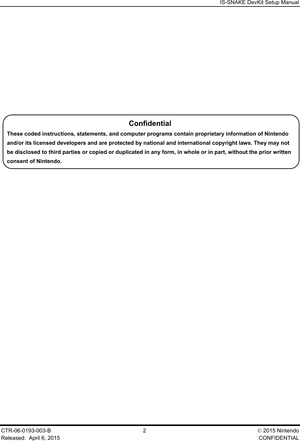  IS-SNAKE DevKit Setup Manual CTR-06-0193-003-B  2   2015 Nintendo Released:  April 6, 2015    CONFIDENTIAL Confidential These coded instructions, statements, and computer programs contain proprietary information of Nintendo and/or its licensed developers and are protected by national and international copyright laws. They may not be disclosed to third parties or copied or duplicated in any form, in whole or in part, without the prior written consent of Nintendo. 