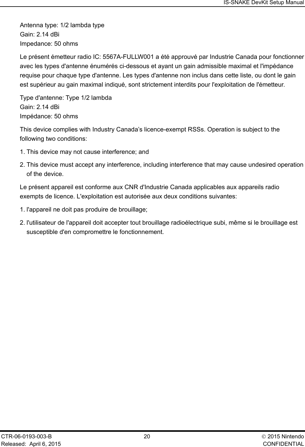  IS-SNAKE DevKit Setup Manual CTR-06-0193-003-B  20  2015 Nintendo Released:  April 6, 2015    CONFIDENTIAL Antenna type: 1/2 lambda type Gain: 2.14 dBi  Impedance: 50 ohms Le pr&eacute;sent &eacute;metteur radio IC: 5567A-FULLW001 a &eacute;t&eacute; approuv&eacute; par Industrie Canada pour fonctionner avec les types d'antenne &eacute;num&eacute;r&eacute;s ci-dessous et ayant un gain admissible maximal et l'imp&eacute;dance requise pour chaque type d'antenne. Les types d'antenne non inclus dans cette liste, ou dont le gain est sup&eacute;rieur au gain maximal indiqu&eacute;, sont strictement interdits pour l'exploitation de l'&eacute;metteur. Type d'antenne: Type 1/2 lambda  Gain: 2.14 dBi  Imp&eacute;dance: 50 ohms This device complies with Industry Canada&rsquo;s licence-exempt RSSs. Operation is subject to the following two conditions: 1. This device may not cause interference; and 2. This device must accept any interference, including interference that may cause undesired operation of the device. Le pr&eacute;sent appareil est conforme aux CNR d'Industrie Canada applicables aux appareils radio exempts de licence. L'exploitation est autoris&eacute;e aux deux conditions suivantes: 1. l'appareil ne doit pas produire de brouillage; 2. l'utilisateur de l'appareil doit accepter tout brouillage radio&eacute;lectrique subi, m&ecirc;me si le brouillage est susceptible d'en compromettre le fonctionnement. 