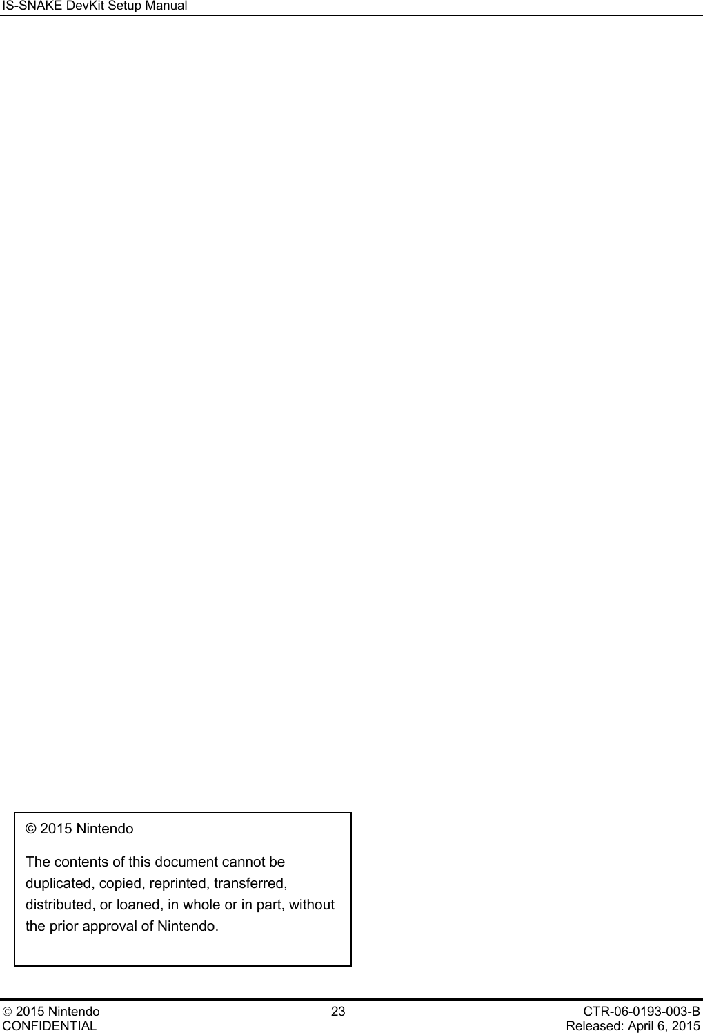 IS-SNAKE DevKit Setup Manual    2015 Nintendo 23 CTR-06-0193-003-B CONFIDENTIAL    Released: April 6, 2015   &copy; 2015 Nintendo  The contents of this document cannot be duplicated, copied, reprinted, transferred, distributed, or loaned, in whole or in part, without the prior approval of Nintendo. 