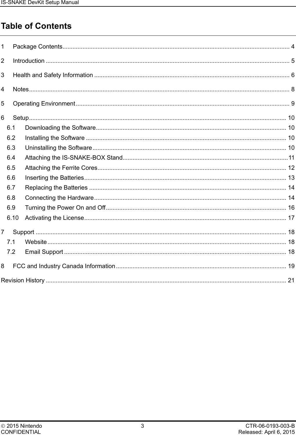 IS-SNAKE DevKit Setup Manual    2015 Nintendo  3  CTR-06-0193-003-B CONFIDENTIAL    Released: April 6, 2015 Table of Contents 1 Package Contents ........................................................................................................................................ 4 2 Introduction .................................................................................................................................................. 5 3 Health and Safety Information ..................................................................................................................... 6 4 Notes ............................................................................................................................................................ 8 5 Operating Environment ................................................................................................................................ 9 6 Setup .......................................................................................................................................................... 10 6.1 Downloading the Software .................................................................................................................. 10 6.2 Installing the Software ........................................................................................................................ 10 6.3 Uninstalling the Software .................................................................................................................... 10 6.4 Attaching the IS-SNAKE-BOX Stand................................................................................................... 11 6.5 Attaching the Ferrite Cores ................................................................................................................. 12 6.6 Inserting the Batteries ......................................................................................................................... 13 6.7 Replacing the Batteries ...................................................................................................................... 14 6.8 Connecting the Hardware ................................................................................................................... 14 6.9 Turning the Power On and Off ............................................................................................................ 16 6.10 Activating the License ......................................................................................................................... 17 7 Support ...................................................................................................................................................... 18 7.1 Website ............................................................................................................................................... 18 7.2 Email Support ..................................................................................................................................... 18 8 FCC and Industry Canada Information ...................................................................................................... 19 Revision History ................................................................................................................................................ 21  