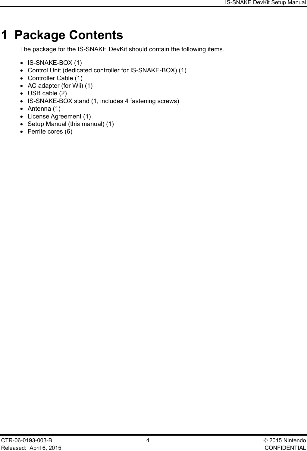  IS-SNAKE DevKit Setup Manual CTR-06-0193-003-B  4   2015 Nintendo Released:  April 6, 2015    CONFIDENTIAL 1  Package Contents The package for the IS-SNAKE DevKit should contain the following items.  &bull; IS-SNAKE-BOX (1) &bull; Control Unit (dedicated controller for IS-SNAKE-BOX) (1) &bull; Controller Cable (1) &bull; AC adapter (for Wii) (1) &bull; USB cable (2) &bull; IS-SNAKE-BOX stand (1, includes 4 fastening screws) &bull; Antenna (1) &bull; License Agreement (1) &bull; Setup Manual (this manual) (1) &bull; Ferrite cores (6) 