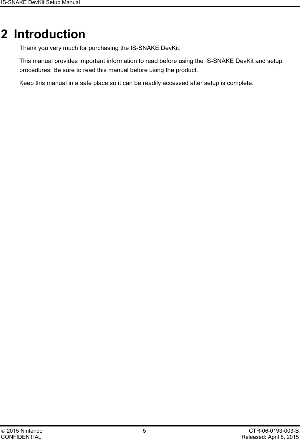 IS-SNAKE DevKit Setup Manual    2015 Nintendo  5  CTR-06-0193-003-B CONFIDENTIAL    Released: April 6, 2015 2  Introduction Thank you very much for purchasing the IS-SNAKE DevKit. This manual provides important information to read before using the IS-SNAKE DevKit and setup procedures. Be sure to read this manual before using the product. Keep this manual in a safe place so it can be readily accessed after setup is complete. 