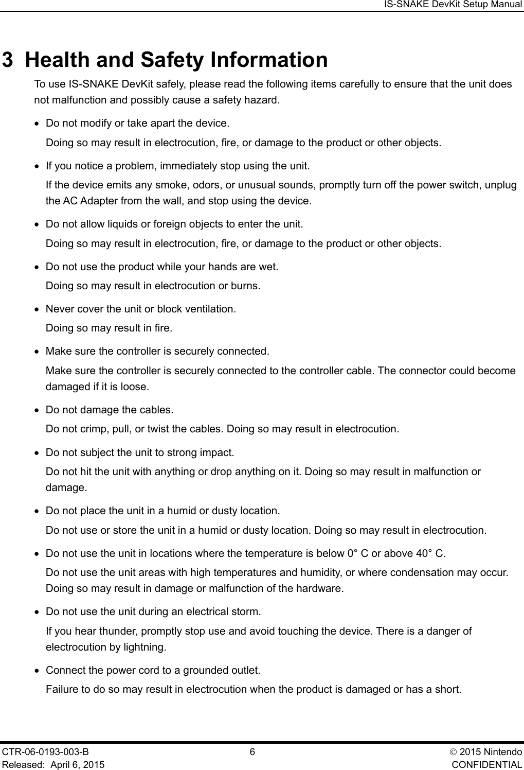  IS-SNAKE DevKit Setup Manual CTR-06-0193-003-B  6   2015 Nintendo Released:  April 6, 2015    CONFIDENTIAL 3  Health and Safety Information To use IS-SNAKE DevKit safely, please read the following items carefully to ensure that the unit does not malfunction and possibly cause a safety hazard. &bull; Do not modify or take apart the device. Doing so may result in electrocution, fire, or damage to the product or other objects. &bull; If you notice a problem, immediately stop using the unit. If the device emits any smoke, odors, or unusual sounds, promptly turn off the power switch, unplug the AC Adapter from the wall, and stop using the device. &bull; Do not allow liquids or foreign objects to enter the unit. Doing so may result in electrocution, fire, or damage to the product or other objects. &bull; Do not use the product while your hands are wet. Doing so may result in electrocution or burns. &bull; Never cover the unit or block ventilation. Doing so may result in fire. &bull; Make sure the controller is securely connected. Make sure the controller is securely connected to the controller cable. The connector could become damaged if it is loose. &bull; Do not damage the cables. Do not crimp, pull, or twist the cables. Doing so may result in electrocution. &bull; Do not subject the unit to strong impact. Do not hit the unit with anything or drop anything on it. Doing so may result in malfunction or damage. &bull; Do not place the unit in a humid or dusty location. Do not use or store the unit in a humid or dusty location. Doing so may result in electrocution. &bull; Do not use the unit in locations where the temperature is below 0&deg; C or above 40&deg; C. Do not use the unit areas with high temperatures and humidity, or where condensation may occur. Doing so may result in damage or malfunction of the hardware. &bull; Do not use the unit during an electrical storm. If you hear thunder, promptly stop use and avoid touching the device. There is a danger of electrocution by lightning. &bull; Connect the power cord to a grounded outlet. Failure to do so may result in electrocution when the product is damaged or has a short. 