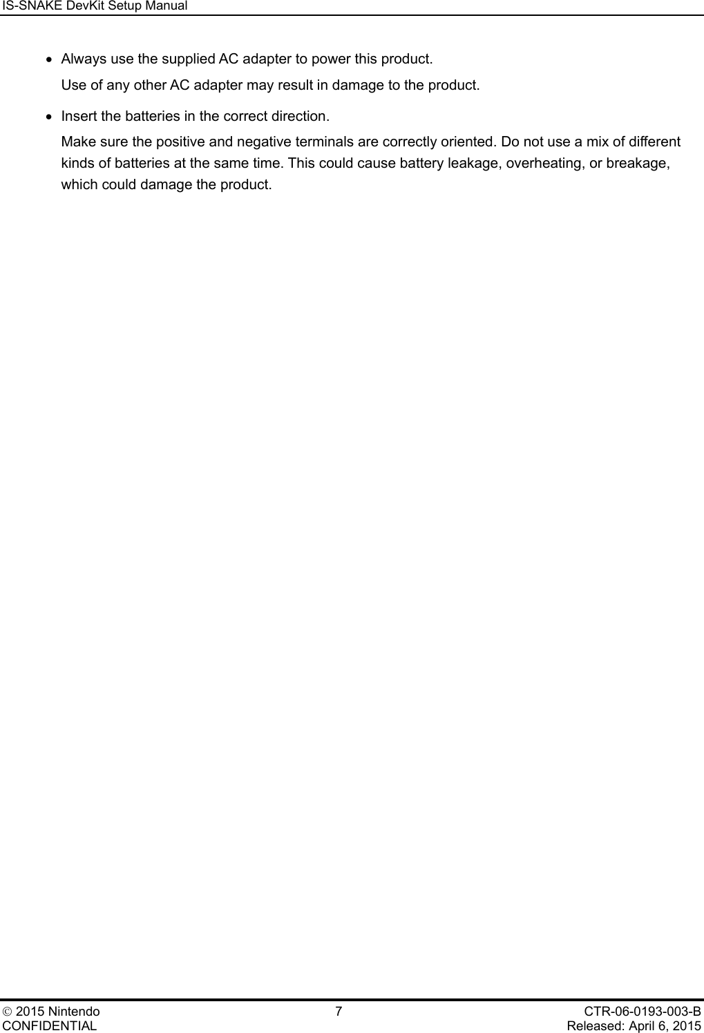 IS-SNAKE DevKit Setup Manual    2015 Nintendo  7  CTR-06-0193-003-B CONFIDENTIAL    Released: April 6, 2015 &bull; Always use the supplied AC adapter to power this product. Use of any other AC adapter may result in damage to the product. &bull; Insert the batteries in the correct direction. Make sure the positive and negative terminals are correctly oriented. Do not use a mix of different kinds of batteries at the same time. This could cause battery leakage, overheating, or breakage, which could damage the product.  
