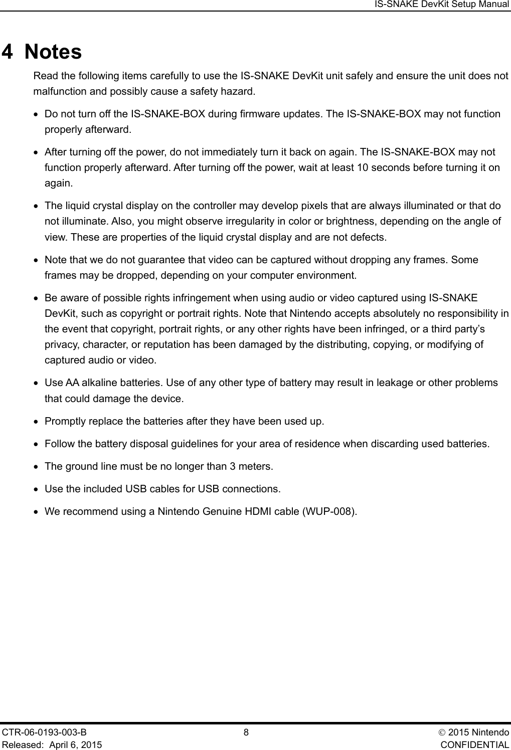  IS-SNAKE DevKit Setup Manual CTR-06-0193-003-B  8   2015 Nintendo Released:  April 6, 2015    CONFIDENTIAL 4  Notes Read the following items carefully to use the IS-SNAKE DevKit unit safely and ensure the unit does not malfunction and possibly cause a safety hazard. &bull; Do not turn off the IS-SNAKE-BOX during firmware updates. The IS-SNAKE-BOX may not function properly afterward. &bull; After turning off the power, do not immediately turn it back on again. The IS-SNAKE-BOX may not function properly afterward. After turning off the power, wait at least 10 seconds before turning it on again. &bull; The liquid crystal display on the controller may develop pixels that are always illuminated or that do not illuminate. Also, you might observe irregularity in color or brightness, depending on the angle of view. These are properties of the liquid crystal display and are not defects. &bull; Note that we do not guarantee that video can be captured without dropping any frames. Some frames may be dropped, depending on your computer environment.  &bull; Be aware of possible rights infringement when using audio or video captured using IS-SNAKE DevKit, such as copyright or portrait rights. Note that Nintendo accepts absolutely no responsibility in the event that copyright, portrait rights, or any other rights have been infringed, or a third party&rsquo;s privacy, character, or reputation has been damaged by the distributing, copying, or modifying of captured audio or video.  &bull; Use AA alkaline batteries. Use of any other type of battery may result in leakage or other problems that could damage the device. &bull; Promptly replace the batteries after they have been used up. &bull; Follow the battery disposal guidelines for your area of residence when discarding used batteries. &bull; The ground line must be no longer than 3 meters. &bull; Use the included USB cables for USB connections. &bull; We recommend using a Nintendo Genuine HDMI cable (WUP-008).  