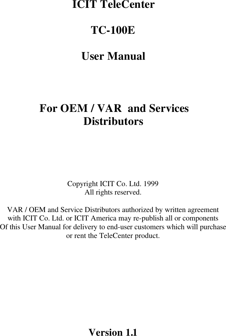      ICIT TeleCenter  TC-100E  User Manual    For OEM / VAR  and Services Distributors       Copyright ICIT Co. Ltd. 1999 All rights reserved.   VAR / OEM and Service Distributors authorized by written agreement with ICIT Co. Ltd. or ICIT America may re-publish all or components Of this User Manual for delivery to end-user customers which will purchase  or rent the TeleCenter product.           Version 1.1   