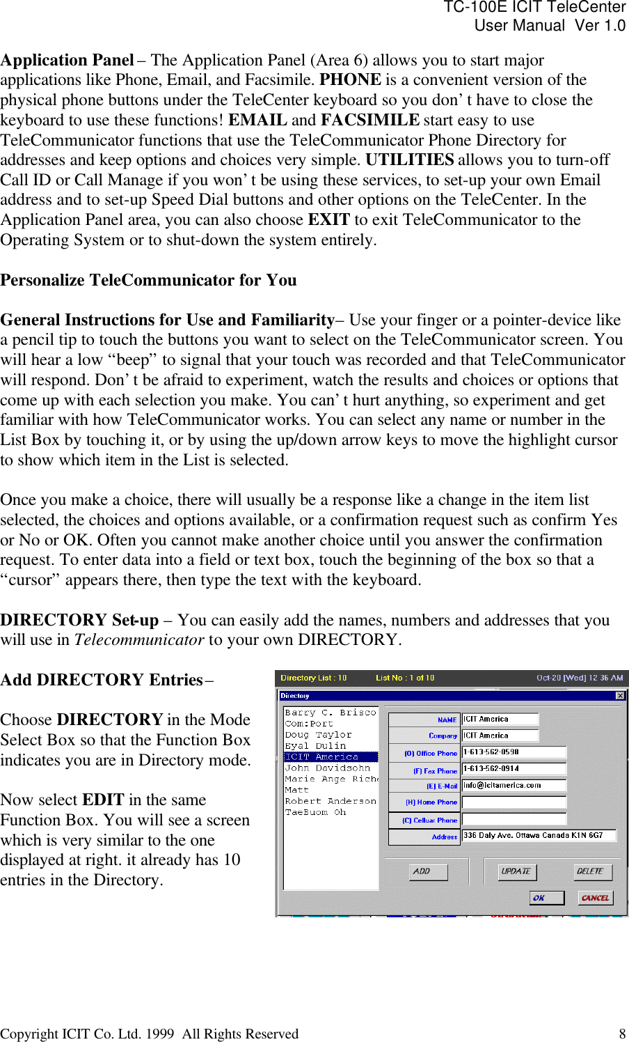 TC-100E ICIT TeleCenter User Manual  Ver 1.0   Copyright ICIT Co. Ltd. 1999  All Rights Reserved  8   Application Panel – The Application Panel (Area 6) allows you to start major applications like Phone, Email, and Facsimile. PHONE is a convenient version of the physical phone buttons under the TeleCenter keyboard so you don’t have to close the keyboard to use these functions! EMAIL and FACSIMILE start easy to use TeleCommunicator functions that use the TeleCommunicator Phone Directory for addresses and keep options and choices very simple. UTILITIES allows you to turn-off  Call ID or Call Manage if you won’t be using these services, to set-up your own Email address and to set-up Speed Dial buttons and other options on the TeleCenter. In the Application Panel area, you can also choose EXIT to exit TeleCommunicator to the Operating System or to shut-down the system entirely.  Personalize TeleCommunicator for You  General Instructions for Use and Familiarity – Use your finger or a pointer-device like a pencil tip to touch the buttons you want to select on the TeleCommunicator screen. You will hear a low “beep” to signal that your touch was recorded and that TeleCommunicator  will respond. Don’t be afraid to experiment, watch the results and choices or options that come up with each selection you make. You can’t hurt anything, so experiment and get familiar with how TeleCommunicator works. You can select any name or number in the List Box by touching it, or by using the up/down arrow keys to move the highlight cursor to show which item in the List is selected.   Once you make a choice, there will usually be a response like a change in the item list selected, the choices and options available, or a confirmation request such as confirm Yes or No or OK. Often you cannot make another choice until you answer the confirmation request. To enter data into a field or text box, touch the beginning of the box so that a “cursor” appears there, then type the text with the keyboard.   DIRECTORY Set-up – You can easily add the names, numbers and addresses that you will use in Telecommunicator to your own DIRECTORY.  Add DIRECTORY Entries –   Choose DIRECTORY in the Mode Select Box so that the Function Box indicates you are in Directory mode.  Now select EDIT in the same Function Box. You will see a screen which is very similar to the one displayed at right. it already has 10 entries in the Directory.    