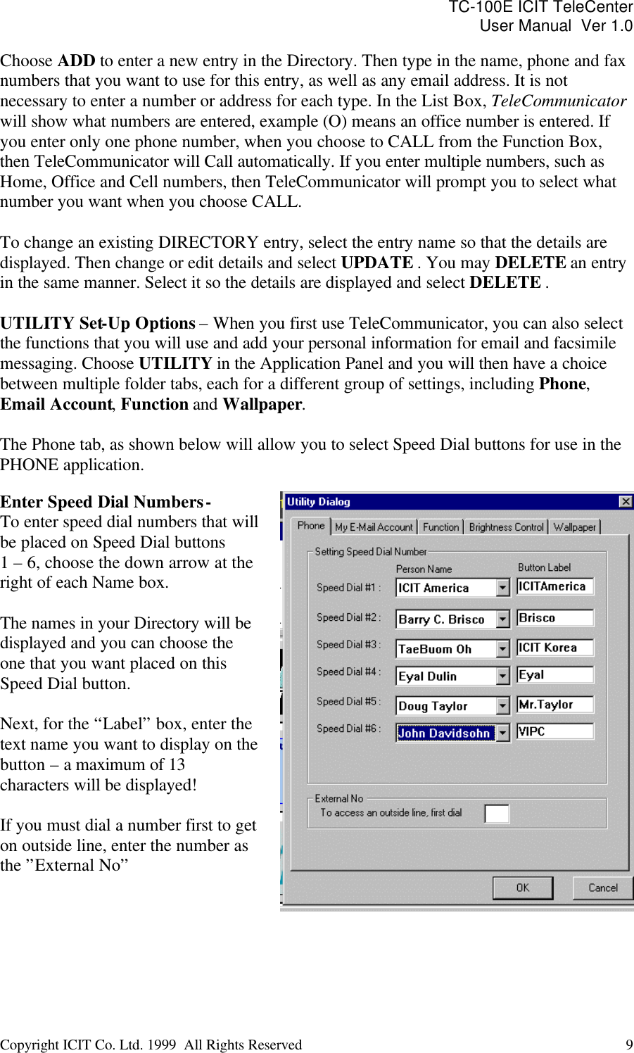 TC-100E ICIT TeleCenter User Manual  Ver 1.0   Copyright ICIT Co. Ltd. 1999  All Rights Reserved  9   Choose ADD to enter a new entry in the Directory. Then type in the name, phone and fax numbers that you want to use for this entry, as well as any email address. It is not necessary to enter a number or address for each type. In the List Box, TeleCommunicator will show what numbers are entered, example (O) means an office number is entered. If you enter only one phone number, when you choose to CALL from the Function Box, then TeleCommunicator will Call automatically. If you enter multiple numbers, such as Home, Office and Cell numbers, then TeleCommunicator will prompt you to select what number you want when you choose CALL.  To change an existing DIRECTORY entry, select the entry name so that the details are displayed. Then change or edit details and select UPDATE . You may DELETE an entry in the same manner. Select it so the details are displayed and select DELETE .  UTILITY Set-Up Options – When you first use TeleCommunicator, you can also select the functions that you will use and add your personal information for email and facsimile messaging. Choose UTILITY in the Application Panel and you will then have a choice between multiple folder tabs, each for a different group of settings, including Phone, Email Account, Function and Wallpaper.    The Phone tab, as shown below will allow you to select Speed Dial buttons for use in the PHONE application.  Enter Speed Dial Numbers - To enter speed dial numbers that will be placed on Speed Dial buttons  1 – 6, choose the down arrow at the right of each Name box.   The names in your Directory will be displayed and you can choose the one that you want placed on this Speed Dial button.  Next, for the “Label” box, enter the text name you want to display on the button – a maximum of 13 characters will be displayed!  If you must dial a number first to get on outside line, enter the number as the ”External No”     